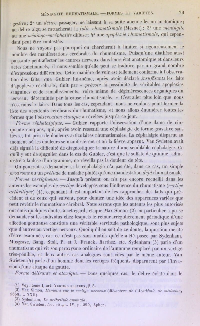 •rcstivc; 2° un délire passager, ne laissant à sa suite aucune lésion anatomique; au délire aigu se rattacherait la folie rhumatismale (Mesnet) ; 3° une méningite ou une méningo-encéphalite diffuse; U° une apoplexie rhumatismale, qui cepen- dant peut être contestée. Nous ne voyons pas pourquoi on chercherait à limiter si rigoureusement le nombre des manifestations cérébrales du rhumatisme. Puisqu’une diathèse aussi puissante peut affecter les centres nerveux dans leurs état anatomique et dans leurs actes fonctionnels, il nous semble qu’elle peut se traduire par un grand nombre d’expressions différentes. Cette manière de voir est tellement conforme à l’observa- tion des faits, que Gubler lui-même, après avoir déclaré insuffisants les faits d’apoplexie cérébrale, finit par « prévoir la possibilité de véritables apoplexies sanguines et de ramollissements, voire même de dégénérescences organiques du cerveau, déterminés par la cause rhumatismale. » C’est aller plus loin que nous n’oserions le faire. Dans tous les cas, cependant, nous ne voulons point fermer la liste des accidents cérébraux du rhumatisme, et nous allons énumérer toutes les formes que l'observation clinique a révélées jusqu’à ce jour. Forme céphalalgique. — Gubler rapporte l’observation d’une dame de cin- quante-cinq ans, qui, après avoir ressenti une céphalalgie de forme gravative sans fièvre, fut prise de douleurs articulaires rhumatismales. La céphalalgie disparut au moment où les douleurs se manifestèrent et où la fièvre apparut. Van Swieten avait déjà signalé la difficulté de diagnostiquer la nature d’une semblable céphalalgie. Ce qu’il y eut de singulier dans le cas de Gubler, c’est que le sulfate de quinine, admi- nistré à la dose d’un gramme, ne réveilla pas la douleur de tête. On pourrait se demander si la céphalalgie n’a pas été, dans ce cas, un simple prodrome ou un prélude de maladie plutôt qu’une manifestation déjà rhumatismale. Forme vei'tigineuse. — Jusqu’à présent on n’a pas encore recueilli dans les auteurs les exemples de vertige développés sous l’influence du rhumatisme (vertige arthritique) (1), cependant il est important de les rapprocher des faits qui pré- cèdent et de ceux qui suivent, pour donner une idée des apparences variées que peut revêtir le rhumatisme cérébral Nous savons que les auteurs les plus autorisés ont émis quelques doutes à cet égard, et que Max Simon (2) en particulier a pu se demander si les individus chez lesquels le retour irrégulièrement périodique d’une affection goutteuse constitue une véritable servitude pathologique, sont plus sujets que d’autres au vertige nerveux. Quoi qu’il en soit de ce doute, la question mérite d’être examinée, car ce n’est pas sans motifs qu’elle a été posée par Sydenham, Musgrave, Bang, Stoll, P. et J. Franck, Barthez, etc. Sydenham (3) parle d’un rhumatisant qui vit son paroxysme ordinaire de l’automne remplacé par un vertige très-pénible, et deux autres cas analogues sont cités par le même auteur. Van Swieten (ù) parle d’un homme dont les vertiges fréquents disparurent par l’inva- sion d’une attaque de goutte. Forme délirante et ataxique. — Dans quelques cas, le délire éclate dans le (1) Voy. tome I, art. Vertige nerveux, § 5. (2) Max Simon, Mémoire sur le vertige nerveux (Mémoires de VAcadémie de médecine, 1858, t. XXII). (8) Sydenham, De arthritide anomala. (4) Van Swieten, toc. cit.T t. IV, p. 290, Aphor.