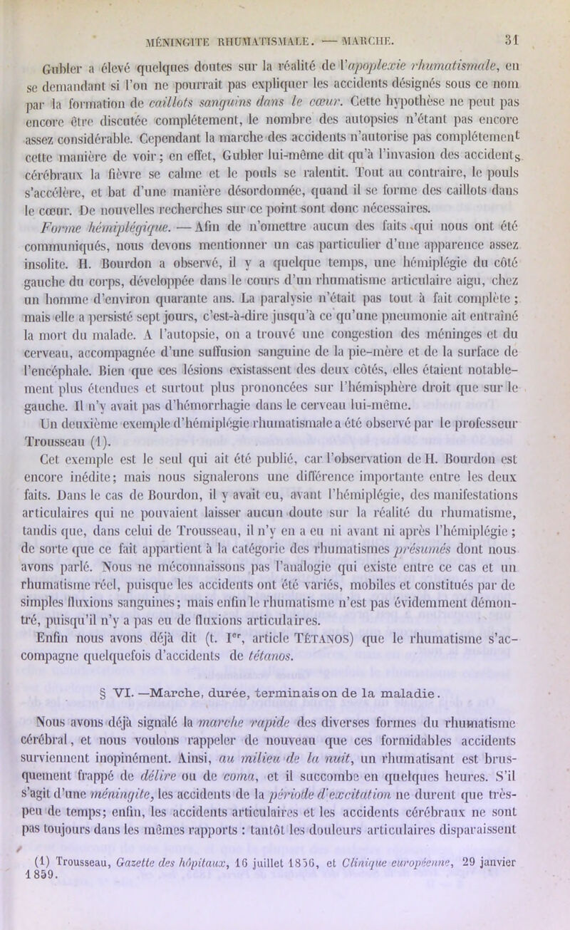 Gubler a élevé quelques doutes sur la réalité de Yapoplexie rhumatismale, en se demandant si l’on ne pourrait pas expliquer les accidents désignés sous ce nom par la formation de caillots sanguins dans le cœur. Cette hypothèse ne peut pas encore être discutée complètement, le nombre des autopsies n’étant pas encore assez considérable. Cependant la marche des accidents n’autorise pas complètement cette manière de voir; en effet, Gubler lui-même dit qu’à l’invasion des accidents cérébraux la fièvre se calme et le pouls se ralentit. Tout au contraire, le pouls s’accélère, et bat d’une manière désordonnée, quand il se forme des caillots dans le cœur. De nouvelles recherches sur ce point sont donc nécessaires. Forme hémiplégique. —Afin de n’omettre aucun des faits .qui nous ont été communiqués, nous devons mentionner un cas particulier d’une apparence assez insolite. H. Bourdon a observé, il y a quelque temps, une hémiplégie du côté gauche du corps, développée dans le cours d’un rhumatisme articulaire aigu, chez un homme d’environ quarante ans. La paralysie n’était pas tout à fait complète ; mais elle a persisté sept jours, c’est-à-dire jusqu’à ce qu’une pneumonie ait entraîné la mort du malade. A l’autopsie, on a trouvé une congestion des méninges et du cerveau, accompagnée d’une suffusion sanguine de la pie-mère et de la surface de l’encéphale. Bien que ces lésions existassent des deux côtés, elles étaient notable- ment plus étendues et surtout plus prononcées sur l’hémisphère droit que sur le gauche. Il n’y avait pas d’hémorrhagie dans le cerveau lui-même. Un deuxième exemple d’hémiplégie rhumatismale a été observé par le professeur Trousseau (1). Cet exemple est le seid qui ait été publié, car l’observation de H. Bourdon est encore inédite; mais nous signalerons une différence importante entre les deux faits. Dans le cas de Bourdon, il y avait eu, avant l’hémiplégie, des manifestations articulaires qui ne pouvaient laisser aucun doute sur la réalité du rhumatisme, tandis que, dans celui de Trousseau, il n’v en a eu ni avant ni après l’hémiplégie ; de sorte que ce fait appartient à la catégorie des rhumatismes présumés dont nous avons parlé. Nous ne méconnaissons pas l’analogie qui existe entre ce cas et un rhumatisme réel, puisque les accidents ont été variés, mobiles et constitués par de simples fluxions sanguines; mais enfin le rhumatisme n’est pas évidemment démon- tré, puisqu’il n’y a pas eu de fluxions articulaires. Enfin nous avons déjà dit (t. Ier, article Tétanos) que le rhumatisme s’ac- compagne quelquefois d’accidents de tétanos. § VI. —Marche, durée, ‘terminaison de la maladie. Nous avons déjà signalé la marche rapide des diverses formes du rhumatisme cérébral, et nous voulons rappeler de nouveau que ces formidables accidents surviennent inopinément. Ainsi, au milieu de la nuit, un rhumatisant est brus- quement frappé de délire ou de coma, et il succombe en quelques heures. S’il s’agit d’une méningite, les accidents de la période d'excitation ne durent que très- peu de temps; enfin, les accidents articulaires et les accidents cérébraux ne sont pas toujours dans les mêmes rapports : tantôt les douleurs articulaires disparaissent t (1) Trousseau, Gazette des hôpitaux, 16 juillet 1836, et Clinique européenne, 29 janvier 1 859.