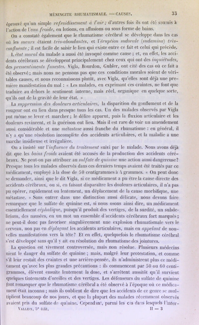 éprouvé qu’un simple refroidissement à l air ; d’autres fois ils ont été soumis à l’action de l'eau froide, en lotions, en affusions ou sous forme de bains. On a constaté également que le rhumatisme cérébral se développe dans les cas où les sueurs étaient très-abondantes, et Y éruption sudorale (,sudamina) très- confluente; il est facile de saisir le lien qui existe entre ce fait et celui qui précède. L état moral du malade a aussi été invoqué comme cause ; et, en elfet, les acci- dents cérébraux se développent principalement chez ceux qui ont des inquiétudes, des pressentiments funestes. Vigla, Bourdon, Gubler, ont cité des cas où ce fait a été observé; mais nous ne pensons pas que ces conditions morales soient de véri- tables causes, et nous reconnaissons plutôt, avec Yigla, qu’elles sont déjà une pre- mière manifestation du mal : « Les malades, en exprimant ces craintes, ne font que traduire au dehors le sentiment interne, mais réel, organique en quelque sorte, qu’ils ont de la gravité de leur état. » La suppression des douleurs articulaires, la disparition du gonflement et de la rougeur ont eu lieu dans presque tous les cas. Un des malades observés par Yigla put même se lever et marcher; le délire apparut, puis la fluxion articulaire et les douleurs revinrent, et la guérison eut lieu. Mais il est rare de voir un amendement aussi considérable et une métastase aussi franche du rhumatisme : en général, il n’y a qu’une résolution incomplète des accidents articulaires, et la maladie a une marche insidieuse et irrégulière. On a insisté sur l'influence du traitement suivi par le malade. Nous avons déjà dit que les bains froids avaient été accusés de la production des accidents céré- braux. Ne peut-on pas attribuer au sulfate de quinine une action aussi dangereuse? Presque tous les malades observés dans ces derniers temps avaient été traités par ce médicament, employé à la dose de 50 centigrammes à h grammes. « On peut donc se demander, ainsi que le dit Vigla, si ce médicament a pu être la cause directe des accidents cérébraux, ou si, en faisant disparaître les douleurs articulaires, il n’a pas pu opérer, rapidement ou lentement, un déplacement de la cause morbifique, une métastase. » Sans entrer dans une distinction aussi délicate, nous devons faire remarquer que le sulfate de quinine est, si nous osons ainsi dire, un médicament essentiellement céphalique, puisqu’il produit des vertiges, de la surdité, un subde- lirium, des nausées, en un mot un ensemble d’accidents cérébraux fort marqués; ne peut-il donc pas favoriser singulièrement une explosion rhumatismale vers le cerveau, non pas en déplaçant les accidents articulaires, mais en appelant de nou- velles manifestations vers la tète? Et en effet, quelquefois le rhumatisme cérébral s’est développé sans qu’il y ait eu résolution du rhumatisme des jointures. La question est vivement controversée, mais non résolue. Plusieurs médecins nient le danger du sulfate de quinine ; mais, malgré leur protestation, et comme s’il leur restait des craintes et une arrière-pensée, ils n’administrent plus ce médi- cament qu’avec les plus grandes précautions : ils commencent par 50 ou 60 centi- grammes, élèvent ensuite lentement la dose, et s’arrêtent aussitôt qu’il survient quelques tintements d’oreilles et des vertiges. Les défenseurs du sulfate de quinine font remarquer que le rhumatisme cérébral a été observé à l’époque où ce médica- ment était inconnu ; mais ils oublient de dire que les accidents de ce genre se mul- tiplient beaucoup de nos jours, et que la plupart des malades récemment observés avaient pris du sulfate de quinine. Cependant, parmi les cas dans lesquels l’inter- Valleix, 5e édit. Il — 3