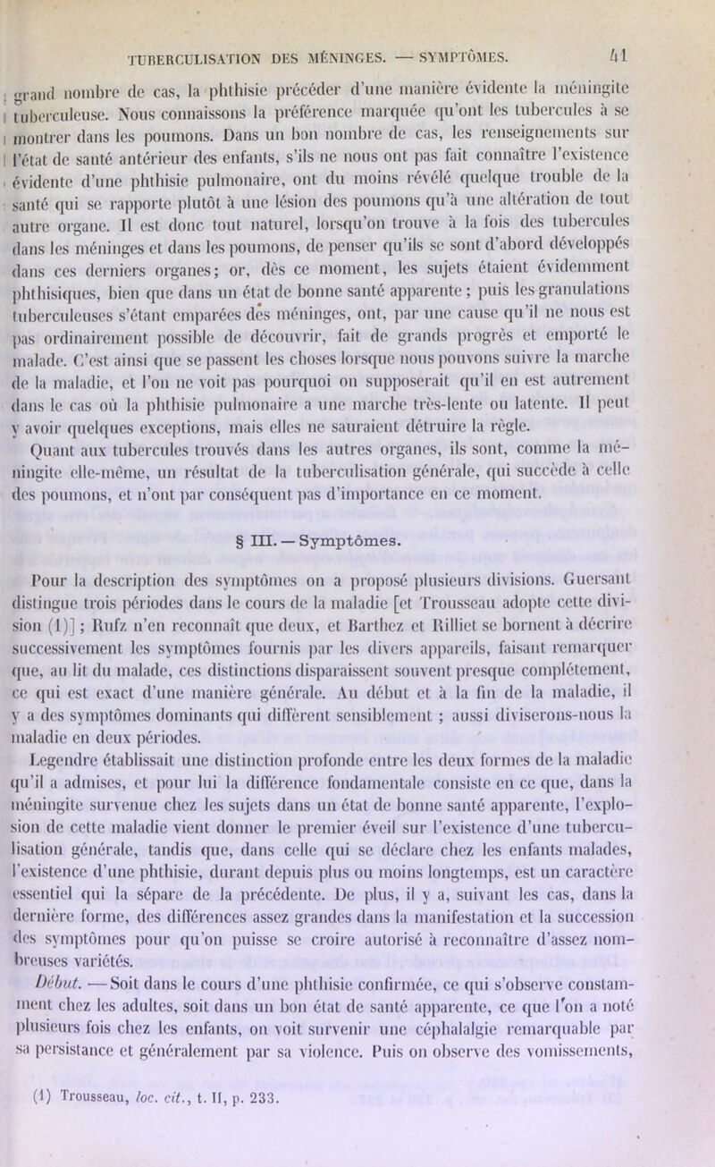 <r|.aiul nombre de cas, la phthisie précéder d’une manière évidente la méningite tuberculeuse. Nous connaissons la préférence marquée qu’ont les tubercules à se montrer dans les poumons. Dans un bon nombre de cas, les renseignements sur l’état de santé antérieur des enfants, s’ils ne nous ont pas fait connaître l’existence , évidente d’une phthisie pulmonaire, ont du moins révélé quelque trouble de la santé qui se rapporte plutôt à une lésion des poumons qu’à une altération de tout autre organe. Il est donc tout naturel, lorsqu’on trouve à la fois des tubercules dans les méninges et dans les poumons, de penser qu’ils se sont d abord développés dans ces derniers organes; or, dès ce moment, les sujets étaient évidemment phthisiques, bien que dans un état de bonne santé apparente; puis les granulations tuberculeuses s’étant emparées dès méninges, ont, par une cause qu’il ne nous est pas ordinairement possible de découvrir, fait de grands progrès et emporté le malade. C’est ainsi que se passent les choses lorsque nous pouvons suivre la marche de la maladie, et l’on ne voit pas pourquoi on supposerait qu’il en est autrement dans le cas où la phthisie pulmonaire a une marche très-lente ou latente. Il peut y avoir quelques exceptions, mais elles ne sauraient détruire la règle. Quant aux tubercules trouvés dans les autres organes, ils sont, comme la mé- ningite elle-même, un résultat de la tuberculisation générale, qui succède à celle des poumons, et n’ont par conséquent pas d’importance en ce moment. § III. — Symptômes. Pour la description des symptômes on a proposé plusieurs divisions. Guersant distingue trois périodes dans le cours de la maladie [et Trousseau adopte cette divi- sion (I)] ; Rufz n’en reconnaît que deux, et Barthez et Rilliet se bornent à décrire successivement les symptômes fournis par les divers appareils, faisant remarquer que, au lit du malade, ces distinctions disparaissent souvent presque complètement, ce qui est exact d’une manière générale. Au début et à la fin de la maladie, il y a des symptômes dominants qui diffèrent sensiblement ; aussi diviserons-nous la maladie en deux périodes. Legendre établissait une distinction profonde entre les deux formes de la maladie qu’il a admises, et pour lui la différence fondamentale consiste en ce que, dans la méningite survenue chez les sujets dans un état de bonne santé apparente, l’explo- sion de cette maladie vient donner le premier éveil sur l’existence d’une tubercu- lisation générale, tandis que, dans celle qui se déclare chez les enfants malades, l’existence d’une phthisie, durant depuis plus ou moins longtemps, est un caractère essentiel qui la sépare de la précédente. De plus, il y a, suivant les cas, dans la dernière forme, des différences assez grandes dans la manifestation et la succession des symptômes pour qu’on puisse se croire autorisé à reconnaître d’assez nom- breuses variétés. Début. —Soit dans le cours d’une phthisie confirmée, ce qui s’observe constam- ment chez les adultes, soit dans un bon état de santé apparente, ce que l'on a noté plusieurs fois chez les enfants, on voit survenir une céphalalgie remarquable par sa persistance et généralement par sa violence. Puis on observe des vomissements,