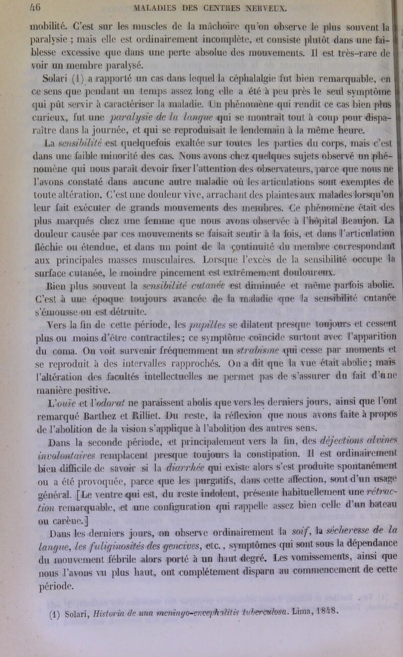 mobilité. C’est sur les muscles de la mâchoire qu’on observe le plus souvent la I paralysie ; mais elle est ordinairement incomplète, et consiste plutôt dans une fai- blesse excessive que dans une perte absolue des mouvements. Il est très-rare de voir un membre paralysé. Solari (1) a rapporté un cas dans lequel la céphalalgie fut bien remarquable, en ce sens que pendant un temps assez long elle a été à peu près le seul symptôme qui pût servir à caractériser la maladie. Un phénomène qui rendit ce cas bien plus curieux, fut une paralysie de la langue qui se montrait tout à coup pour dispa- raître dans la journée, et qui se reproduisait le lendemain à la même heure. La sensibilité est quelquefois exaltée sur lotîtes les parties du corps, mais c’est dans une faible minorité des cas. Nous avons chez quelques sujets observé un phé- nomène qui nous paraît devoir fixer l'attention des observateurs, parce que nous ne l’avons constaté dans aucune autre maladie où les articulations sont exemptes de toute altération. C’est une douleur vive, arrachant des plaintes aux malades lorsqu’on leur fait exécuter de grands mouvements des membres. Ce phénomène était des plus marqués chez une femme que nous avons observée à l'hôpital Beaujon. La douleur causée par ces mouvements se faisait sentir à la fois, et dans l'articulation fléchie ou étendue, et dans un point de la çontinuité du membre correspondant aux principales masses musculaires. Lorsque l’excès de la sensibilité occupe la surface cutanée, le moindre pincement est extrêmement douloureux. Bien plus souvent la sensibilité cutanée est diminuée et même parfois abolie. C’est à une époque toujours avancée de la maladie (pie la sensibilité cutanée s’émousse ou est détruite. Vers la fin de cette période, les pupilles se dilatent presque toujours et cessent plus ou moins d’être contractiles; ce symptôme coïncide surtout avec l’apparition du coma. On voit survenir fréquemment un strabisme qui cesse par moments et se reproduit à des intervalles rapprochés. On a (lit que la vue était abolie; mais l’altération des facultés intellectuelles ne permet pas de s’assurer du fait d’une manière positive. 'L'ouïe et l'odorat ne paraissent abolis que vers les derniers jours, ainsi que l’ont remarqué Barthez et Billiet. Du reste, la réflexion que nous avons faite à propos de l’abolition de la vision s’applique à l’abolition des autres sens. Dans la seconde période, et principalement vers la fin, des déjections alvmes involontaires remplacent presque toujours la constipation. U est ordinairement bien difficile (1e savoir si la diarrhée qui existe alors s’est produite spontanément ou a été provoquée, parce que les purgatifs, dans cette affection, sont d’un usage général. [Le ventre qui est, du reste indolent, présente habituellement une rétrac- tion remarquable, et une configuration qui rappelle assez bien celle d’un bateau ou carène.] Dans les derniers jours, on observe ordinairement la soif, la secheresse de la langue, les fuliginosités des gencives, etc., symptômes qui sont sous la dépendance du mouvement fébrile alors -porté à un haut degré. Les vomissements, ainsi que nous l’avons vu plus haut, ont complètement disparu au commencement de cette période.