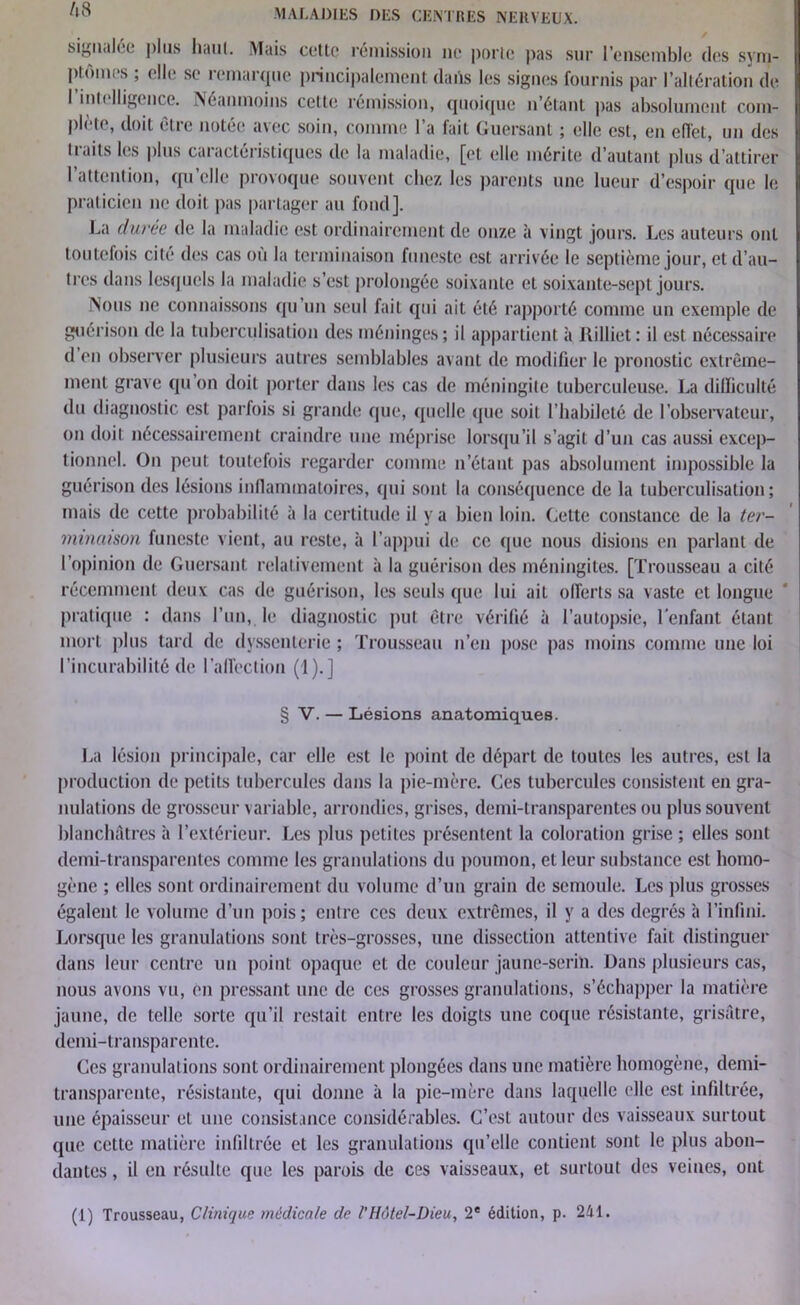 signalée plus liant. iMuis cette rémission ne porte pas sur l’ensemble des sym- ptômes ; elle se remarque principalement dans les signes fournis par l’altération de I intelligence. Néanmoins cette rémission, quoique n’étant pas absolument com- plète, doit être notée avec soin, comme l’a fait Guersant ; elle est, en effet, un des traits les plus caractéristiques de la maladie, [et elle mérite d’autant plus d’attirer l’attention, qu’elle provoque souvent chez les parents une lueur d’espoir que le praticien ne doit pas partager au fond]. La duree de la maladie est ordinairement de onze à vingt jours. Les auteurs ont toutefois cité des cas ou la terminaison funeste est arrivée le septième jour, et d’au- tres dans lesquels la maladie s’est prolongée soixante et soixante-sept jours. Nous ne connaissons qu’un seul fait qui ait été rapporté comme un exemple de guérison de la tuberculisation des méninges; il appartient à Uilliet: il est nécessaire d en observer plusieurs autres semblables avant de modifier le pronostic extrême- ment grave qu’on doit porter dans les cas de méningite tuberculeuse. La difficulté du diagnostic est parfois si grande que, quelle que soit l’habileté de l’observateur, on doit nécessairement craindre une méprise lorsqu’il s’agit d’un cas aussi excep- tionnel. On peut toutefois regarder comme n’étant pas absolument impossible la guérison des lésions inflammatoires, qui sont la conséquence de la tuberculisation; mais de cette probabilité à la certitude il y a bien loin. Cette constance de la ter- minaison funeste vient, au reste, à l’appui de ce que nous disions en parlant de l’opinion de Guersant relativement à la guérison des méningites. [Trousseau a cité récemment deux cas de guérison, les seuls que lui ait offerts sa vaste et longue pratique : dans l’un, le diagnostic put être vérifié à l’autopsie, l'enfant étant mort plus tard de dvssenterie ; Trousseau n’en pose pas moins comme une loi l’incurabilité de l’affection (1).] § V. — Lésions anatomiques. La lésion principale, car elle est le point de départ de toutes les autres, est la production de petits tubercules dans la pie-mère. Ces tubercules consistent en gra- nulations de grosseur variable, arrondies, grises, demi-transparentes ou plus souvent blanchâtres à l’extérieur. Les plus petites présentent la coloration grise ; elles sont demi-transparentes comme les granulations du poumon, et leur substance est homo- gène ; elles sont ordinairement du volume d’un grain de semoule. Les plus grosses égalent le volume d’un pois; entre ces deux extrêmes, il y a des degrés à l’infini. Lorsque les granulations sont très-grosses, une dissection attentive fait distinguer dans leur centre un point opaque et de couleur jaune-serin. Dans plusieurs cas, nous avons vu, en pressant une de ces grosses granulations, s’échapper la matière jaune, de telle sorte qu’il restait entre les doigts une coque résistante, grisâtre, demi-transparente. Ces granulations sont ordinairement plongées dans une matière homogène, demi- transparente, résistante, qui donne à la pie-mère dans laquelle elle est infiltrée, une épaisseur et une consistance considérables. C’est autour des vaisseaux surtout que cette matière infiltrée et les granulations qu’elle contient sont le plus abon- dantes , il en résulte que les parois de ces vaisseaux, et surtout des veines, ont (1) Trousseau, Clinique médicale de l’Hôtel-Dieu, 2* édition, p. 241.