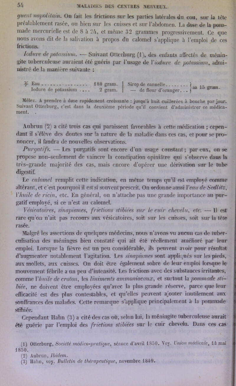 SU f/uent napolitain. On fait les frictions sur les parties latérales du cou, sur la tète préalablement rasée, ou bien sur les cuisses et sur l’abdomen. La dose de la pom- made mercurielle est de 8 à '2k, et même 32 grammes progressivement. Ce que nous avons dit de la salivation à propos du calomel s’applique à l’emploi de ces frictions. lodvre de-potassium. •— Suivant Otterburg (1), des enfants affectés de ménin- gite tuberculeuse auraient été guéris par l’usage de Viodure de potassimn, admi- nistré de la manière suivante : Eau 180 gram. lodure de potassium .... 2 gram. Sirop de cannelle ) . - j _ ,, aa la grain — de fleur d oranger. .. j Mêlez. A prendre à dose rapidement croissante : jusqu’à huit cuillerées à bouche par jour. Suivant Otterburg, c’est dans la deuxième période qu’il convient d’administrer ce médica- ment. Àubrun (2) a cité trois cas qui paraissent favorables h cette médication ; cepen- dant il s’élève des doutes sur la nature de la maladie dans ces cas, et pour se pro- noncer, il faudra de nouvelles observations. Purgatifs. —Les purgatifs sont encore d’un usage constant; par eux, on se propose non-seulement de vaincre la constipation opiniâtre qui s’observe dans la très-grande majorité des cas, mais encore d’opérer une dérivation sur le tube digestif. Le calomel remplit cette indication, en même temps qu’il est employé comme altérant, et c’est pourquoi il est si souvent prescrit. On ordonne aussi Veau de Sedlitz, Vhuile de ricin, etc. En général, on n’attache pas une grande importance au pur- gatif employé, si ce n’est au calomel. Vésicatoires, sinapismes, frictions stibiées sur le cuir chevelu, etc. — Il est rare qu’on n’ait pas recours aux vésicatoires, soit sur les cuisses, soit sur la tête rasée. Malgré les assertions de quelques médecins, nous n’avons vu aucun cas de tuber- culisation des méninges bien constaté qui ait été réellement amélioré par leur emploi. Lorsque la fièvre est un peu considérable, ils peuvent avoir pour résultat d’augmenter notablement l'agitation. Les sinapismes sont appliqués sur les pieds, aux mollets, aux cuisses. On doit être également sobre de leur emploi lorsque le mouvement fébrile a un peu d’intensité. Les frictions avec des substances irritantes, comme Vhuile de croton, les linimcnts ammoniacaux, et surtout la pommade sti- biée, ne doivent être employées qu’avec la plus grande réserve, parce que leur efficacité est des plus contestables, et qu’elles peuvent ajouter inutilement aux souffrances des malades. Cette remarque s’applique principalement à la pommade stibiée. Cependant Hahn (3) a cité des cas où, selon lui, b méningite tuberculeuse aurait été guérie par l’emploi des frictions stibiées sur le cuir chevelu. Dans ces cas (1) Otterburg, Société médico-pratique, séance d’avril 1850. Yoy. Union médicale, là mai 1850. (2) Aubrun, Ibidem. (3) Hahn, voy. Bulletin de thérapeutique, novembre 18à9.