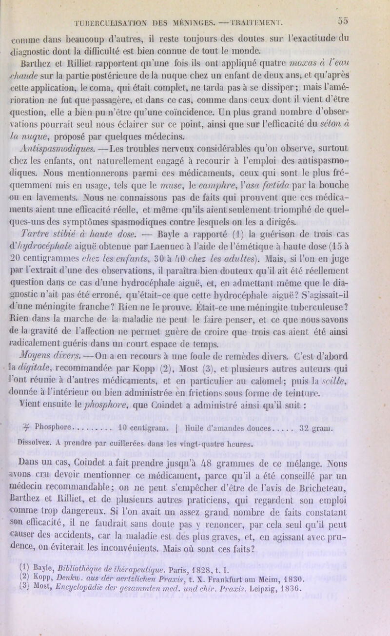 comme dans beaucoup d’autres, il reste toujours des doutes sur l'exactitude du diagnostic dont la difficulté est bien connue de tout le monde. Barthez et Rilliet rapportent qu’une fois ils ont appliqué quatre moxas à l’eau ■chaude sur la partie postérieure de la nuque chez un enfant de deux ans, et qu’après cette application, le coma, qui était complet, ne tarda pas à se dissiper; mais l’amé- rioration ne fut que passagère, et dans ce cas, comme dans ceux dont il vient d’être question, elle a bien pu n’être qu’une coïncidence. Un plus grand nombre d’obser- vations pourrait seul nous éclairer sur ce point, ainsi que sur l'efficacité du séton à la nuque, proposé par quelques médecins. Antispasmodiques. —Les troubles nerveux considérables qu’on observe, surtout chez les enfants, ont naturellement engagé à recourir à l’emploi des antispasmo- diques. Nous mentionnerons parmi ces médicaments, ceux qui sont le plus fré- quemment mis en usage, tels que le musc, le camphre, l’asc fœtida par la bouche ou en lavements. Nous ne connaissons pas de faits qui prouvent que ces médica- ments aient une efficacité réelle, et même qu’ils aient seulement triomphé de quel- ques-uns des symptômes spasmodiques contre lesquels on les a dirigés. Tartre stibié à haute dose. — Bayle a rapporté (1) la guérison de trois cas A hydrocéphale aiguë obtenue par Laennec à l’aide de l’émétique à haute dose (15 à 20 centigrammes chez les enfants, 30 à AO chez les adultes). Mais, si l’on en juge par l'extrait d’une des observations, il paraîtra bien douteux qu’il ait été réellement question dans ce cas d’une hydrocéphale aiguë, et, en admettant même que le dia- gnostic n’ait pas été erroné, qu’était-ce que cette hydrocéphale aiguë? S’agissait-il d’une méningite franche? Rien ne le prouve. Était-ce une méningite tuberculeuse? Rien dans la marche de la maladie ne peut le faire penser, et ce que nous savons de la gravité de l'affection ne permet guère de croire que trois cas aient été ainsi radicalement guéris dans un court espace de temps. Moyens divers. —On a eu recours à une foule de remèdes div ers. C’est d’abord la diyitale, recommandée par Kopp (2), Most (3), et plusieurs autres auteurs qui l’ont réunie à d’autres médicaments, et en particulier au calomel; puis la scille, donnée à 1 intérieur ou bien administrée en frictions sous forme de teinture. Vient ensuite le phosphore, que Coindet a administré ainsi qu’il suit : 'if Phosphore 10 centigram. | Huile d’amandes douces 32 gram. Dissolvez. A prendre par cuillerées dans les vingt-quatre heures. Dans un cas, Coindet a fait prendre jusqu’à 48 grammes de ce mélange. Nous avons cru devoir mentionner ce médicament, parce qu’il a été conseillé par un médecin recommandable; on ne peut s’empêcher d’être de l’avis de Bricheteau, Barthez et Rilliet, et de plusieurs autres praticiens, qui regardent son emploi comme trop dangereux. Si l’on avait un assez grand nombre de faits constatant son efficacité, il ne faudrait sans doute pas y renoncer, par cela seul qu’il peut causer des accidents, car la maladie est des plus graves, et, en agissant avec pru- dence, on éviterait les inconvénients. Mais où sont ces faits? (U Bayle, Bibliothèque de thérapeutique. Paris, 1828, t. I. (2) Kopp, Denkw. aus der aertzlichen Praxis, t. X. Frankfurt am Mcim, 1830. (3; Most, Encyclopüdie der gesammten med. undchir. Praxis. Leipzig, 1830.