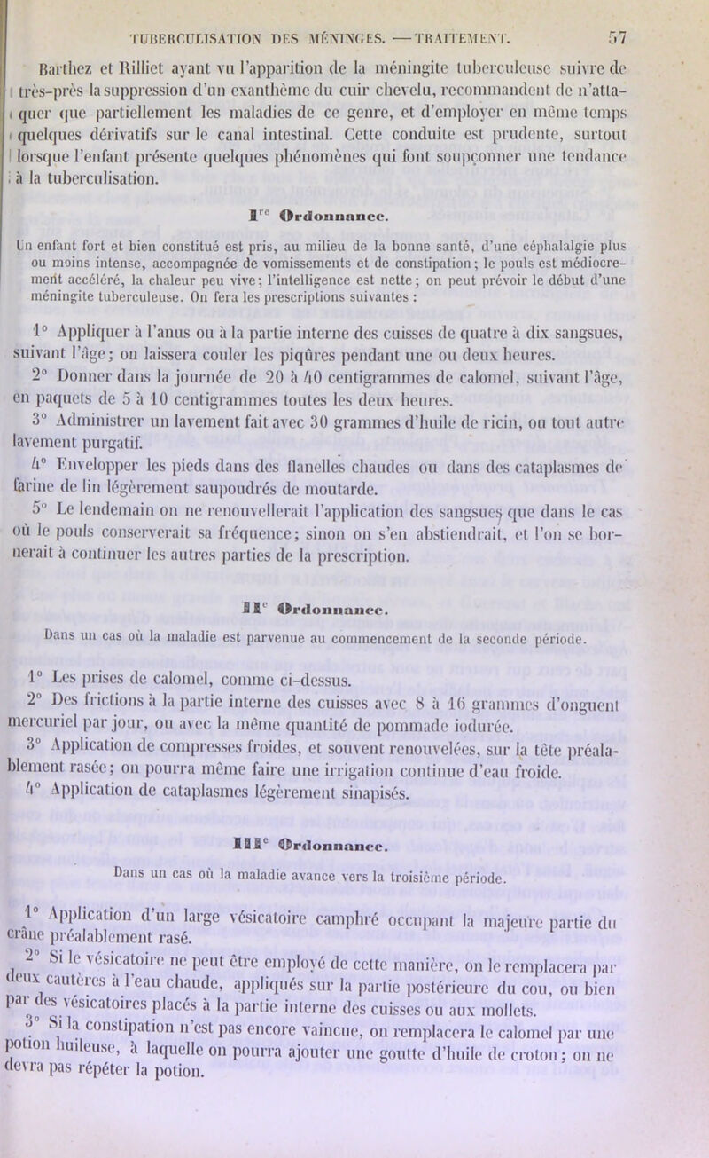 Barthez et Rilliet ayant vu l’apparition de la méningite tuberculeuse suivre de très-près la suppression d’un exanthème du cuir chevelu, recommandent de n’atta- ( quer que partiellement les maladies de ce genre, et d’employer en même temps i quelques dérivatifs sur le canal intestinal. Cette conduite est prudente, surtout lorsque l’enfant présente quelques phénomènes qui font soupçonner une tendance . il la tuberculisation. lre Ordonnance. En enfant fort et bien constitué est pris, au milieu de la bonne santé, d’une céphalalgie plus ou moins intense, accompagnée de vomissements et de constipation; le pouls est médiocre- merit accéléré, la chaleur peu vive ; l’intelligence est nette ; on peut prévoir le début d’une méningite tuberculeuse. On fera les prescriptions suivantes : 1° Appliquer à l’anus ou à la partie interne des cuisses de quatre à dix sangsues, suivant l’âge; on laissera couler les piqûres pendant une ou deux heures. 2° Donner dans la journée de 20 à ûO centigrammes de calomel, suivant l’âge, en paquets de 5 à 10 centigrammes toutes les deux heures. 3° Administrer un lavement fait avec 30 grammes d’huile de ricin, ou tout autre lavement purgatif. U° Envelopper les pieds dans des flanelles chaudes ou dans des cataplasmes de farine de lin légèrement saupoudrés de moutarde. 5° Le lendemain on ne renouvellerait l’application des sangsue^ que dans le cas où le pouls conserverait sa fréquence; sinon on s’en abstiendrait, et l’on se bor- nerait à continuer les autres parties de la prescription. SB' BBi-domiaiicc. Dans un cas où la maladie est parvenue au commencement de la seconde période. 1° Les prises de calomel, comme ci-dessus. 2 Des frictions a la partie interne des cuisses avec 8 à 10 grammes d’onguen! mercuriel par jour, ou avec la même quantité de pommade indurée. 3° Application de compresses froides, et souvent renouvelées, sur la tête préala- blement rasée; on pourra même faire une irrigation continue d’eau froide, û Application de cataplasmes légèrement sinapisés. I0BL Ordonnance. Dans un cas où la maladie avance vers la troisième période. 1° Application d’un large vésicatoire camphré occupant la majeure partie du crâne préalablement rasé. 2 si le vésicatoire ne peut être employé de cette manière, on le remplacera par ux cautères “.l eau chaudc> appliqués sur la partie postérieure du cou, ou bien P* ( s usicatoii es placés a la partie interne des cuisses ou aux mollets. . ^a consLipation n est pas encore vaincue, on remplacera le calomel par une po ion îuileuse, a laquelle on pourra ajouter une goutte d’huile de croton; on ne devra pas répéter la potion.