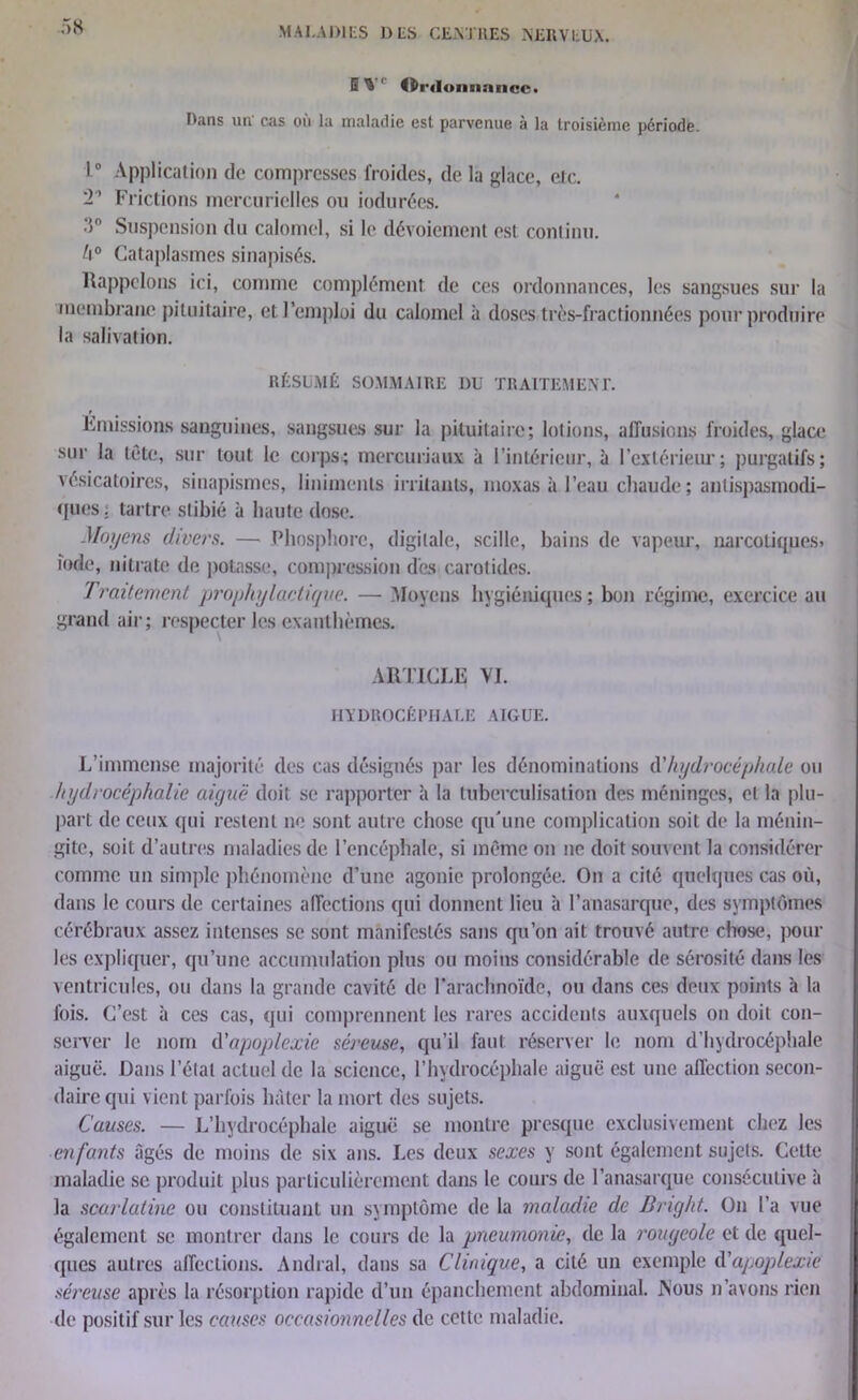 B’S ' Ordonnance. Dans un cas où la maladie est parvenue à la troisième période 10 Application de compresses froides, de la glace, etc. 2' Frictions mercurielles on iodurées. 3° Suspension du calomel, si le dévoiement est continu. /i° Cataplasmes sinapisés. Rappelons ici, comme complément de ces ordonnances, les sangsues sur la membrane pituitaire, et l’emploi du calomel à doses très-fractionnées pour produire la salivation. RÉSUMÉ SOMMAIRE DU TRAITEMENT. Émissions sanguines, sangsues sur la pituitaire; lotions, affusions froides, glace sur la tête, sur tout le corps; mercuriaux à l’intérieur, à l’extérieur; purgatifs; vésicatoires, sinapismes, liniinenls irritants, moxas à l’eau chaude; antispasmodi- ques; tartre slibié à haute dose. Moyens divers. — Phosphore, digitale, scille, bains de vapeur, narcotiques» iode, nitrate de potasse, compression des carotides. Traitement prophylactique. — Moyens hygiéniques; bon régime, exercice au grand air; respecter les exanthèmes. ARTICLE VI. HYDROCÉPHALE AIGUE. L’immense majorité des cas désignés par les dénominations d'hydrocéphale ou hydrocéphalie aiguë doit se rapporter à la tuberculisation des méninges, et la plu- part de ceux qui restent ne sont autre chose qu'une complication soit de la ménin- gite, soit d’autres maladies de l’encéphale, si même on ne doit souvent la considérer comme un simple phénomène d’une agonie prolongée. On a cité quelques cas où, dans le cours de certaines affections qui donnent lieu à l’anasarque, des symptômes cérébraux assez intenses se sont manifestés sans qu’on ait trouvé autre chose, poul- ies expliquer, qu’une accumulation plus ou moins considérable de sérosité dans les ventricules, ou dans la grande cavité de l’arachnoïde, ou dans ces deux points à la fois. C’est à ces cas, qui comprennent les rares accidents auxquels on doit con- server le nom d'apoplexie séreuse, qu’il faut réserver le nom d’hydrocéphale aiguë. Dans l’étal actuel de la science, l’hydrocéphale aiguë est une affection secon- daire qui vient parfois hâter la mort des sujets. Causes. — L’hydrocéphale aiguë se montre presque exclusivement chez les en fants âgés de moins de six ans. Les deux sexes y sont également sujets. Cette maladie se produit plus particulièrement dans le cours de l’anasarque consécutive à la scarlatine ou constituant un symptôme de la maladie de Bright. On l’a vue également se montrer dans le cours de la pneumonie, de la rougeole et de quel- ques autres affections. Andral, dans sa Clinique, a cité un exemple d’apoplexie séreuse après la résorption rapide d’un épanchement abdominal. JNous n’avons rien de positif sur les causes occasionnelles de cette maladie.