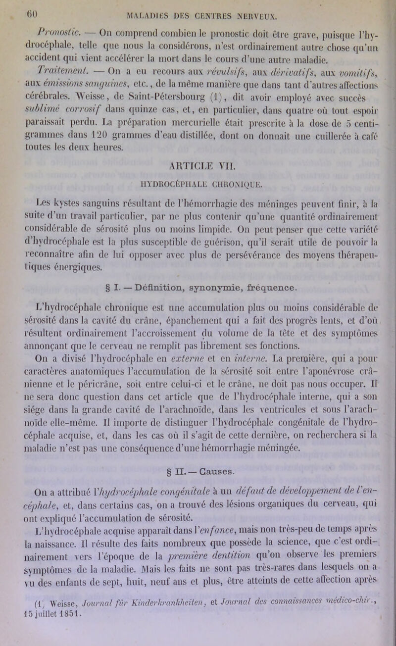 Pronostic. — On comprend combien le pronostic doit être grave, puisque l’hy- drocéphale, telle que nous la considérons, n’est ordinairement autre chose qu’un accident qui vient accélérer la mort dans le cours d’une autre maladie. Traitement. — On a eu recours aux révulsifs, aux dérivatifs, aux vomitifs, aux émissions sanguines, etc., de la même manière que dans tant d’autres affections cérébrales. Weisse, de Saint-Pétersbourg (1), dit avoir employé avec succès sublimé corrosif dans quinze cas, et, en particulier, dans quatre où tout espoir paraissait perdu. La préparation mercurielle était prescrite à la dose de 5 centi- grammes dans 120 grammes d’eau distillée, dont on donnait une cuillerée à café toutes les deux heures. ARTICLE VII. HYDROCÉPHALE CHRONIQUE. Les kystes sanguins résultant de l’hémorrhagie des méninges peuvent finir, à la suite d’un travail particulier, par ne plus contenir qu’une quantité ordinairement considérable de sérosité plus ou moins limpide. On peut penser que cette variété d’hydrocéphale esl la plus susceptible de guérison, qu’il serait utile de pouvoir la reconnaître afin de lui opposer avec plus de persévérance des moyens thérapeu- tiques énergiques. § I. — Définition, synonymie, fréquence. L’hydrocéphale chronique esl une accumulation plus ou moins considérable de sérosité dans la cavité du crâne, épanchement qui a fail des progrès lents, et d’où résultent ordinairement l’accroissement du volume de la tête et des symptômes annonçant que le cerveau ne remplit pas librement ses fonctions. On a divisé l’hydrocéphale en externe et en interne. La première, qui a pour caractères anatomiques l’accumulation de la sérosité soit entre l’aponévrose crâ- nienne cl le pêricrâne, soit entre celui-ci et le crâne, ne doit pas nous occuper. Il ne sera donc question dans cet article que de l’hydrocéphale interne, qui a son siège dans la grande cavité de l’arachnoïde, dans les ventricules et sous l’arach- noïde elle-même. H importe de distinguer l’hydrocéphale congénitale de l’hydro- céphale acquise, et, dans les cas où il s’agit de cette dernière, on recherchera si la maladie n’est pas une conséquence d’une hémorrhagie méningée. § II. — Causes. On a attribué Y hydrocéphale congénitale à un défaut de développement de l'en- céphale, et, dans certains cas, on a trouvé des lésions organiques du cerveau, qui ont expliqué l’accumulation de sérosité. L’hydrocéphale acquise apparaît dans Ven fonce, mais non très-peu de temps après la naissance. 11 résulte des faits nombreux que possède la science, que c’est ordi- nairement vers l’époque de la première dentition qu’on observe les premiers symptômes de la maladie. Mais les faits ne sont pas très-rares dans lesquels on a vu des enfants de sept, huit, neuf ans et plus, être atteints de cette affection après (1, Weisse, Journal fur Kinderkrankheüen. et Journal des connaissances médico-clin., 15 juillet 1851.