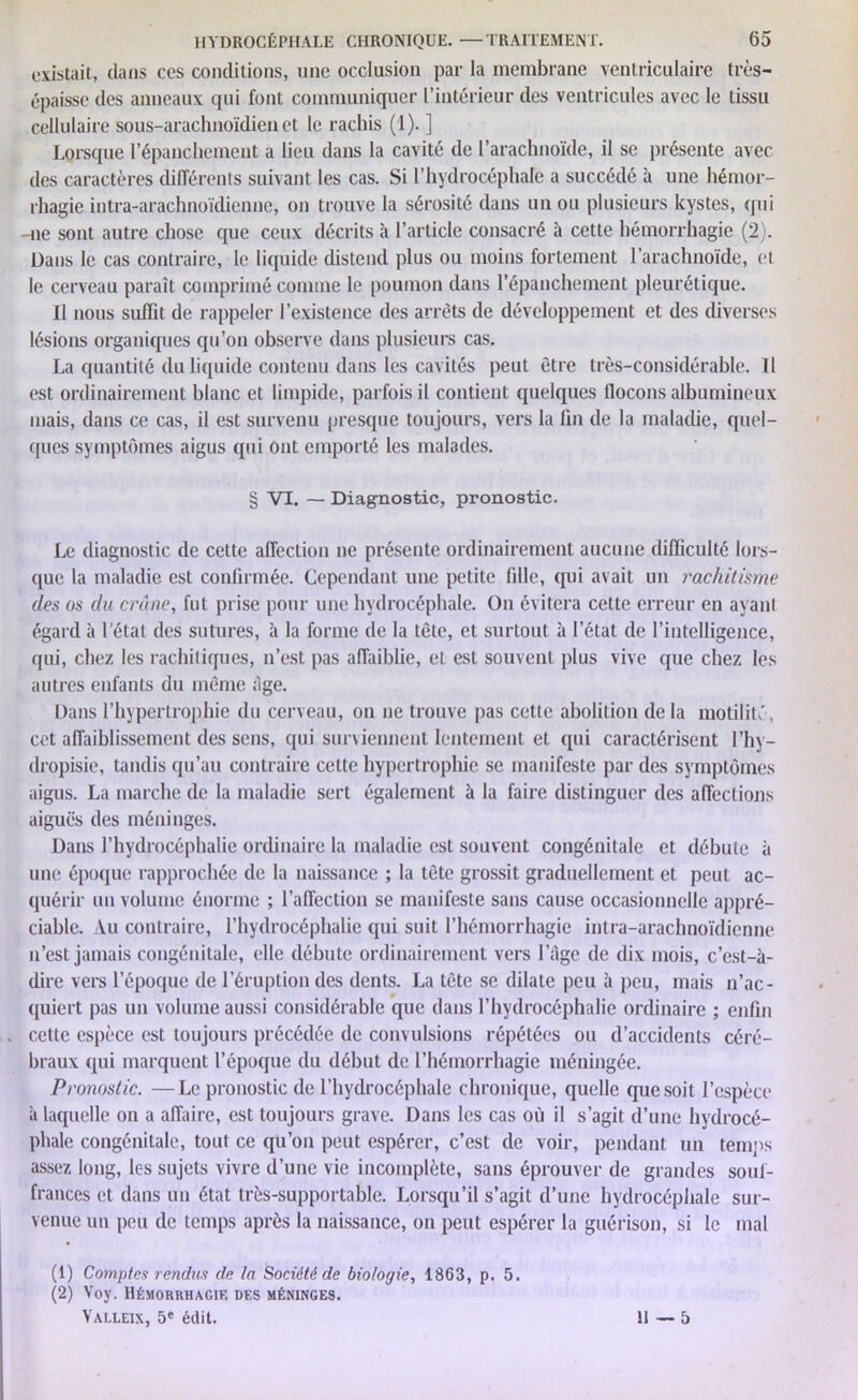 existait, dans ccs conditions, une occlusion par la membrane ventriculaire très- épaisse des anneaux qui font communiquer l’intérieur des ventricules avec le tissu cellulaire sous-arachnoïdien et le rachis (1). ] Lorsque l’épanchement a lieu dans la cavité de l’arachnoïde, il se présente avec des caractères différents suivant les cas. Si l’hydrocéphale a succédé à une hémor- rhagie intra-arachnoïdiennc, on trouve la sérosité dans un ou plusieurs kystes, qui -ne sont autre chose que ceux décrits à l’article consacré à cette hémorrhagie (2). Dans le cas contraire, le liquide distend plus ou moins fortement l’arachnoïde, et le cerveau paraît comprimé comme le poumon dans l’épanchement pleurétique. Il nous suffit de rappeler l’existence des arrêts de développement et des diverses lésions organiques qu’on observe dans plusieurs cas. La quantité du liquide contenu dans les cavités peut être très-considérable. Il est ordinairement blanc et limpide, parfois il contient quelques flocons albumineux mais, dans ce cas, il est survenu presque toujours, vers la fin de la maladie, quel- ques symptômes aigus qui Ont emporté les malades. § VI. — Diagnostic, pronostic. Le diagnostic de cette affection ne présente ordinairement aucune difficulté lors- que la maladie est confirmée. Cependant une petite fille, qui avait un rachitisme des os du crâne, fut prise pour une hydrocéphale. On évitera cette erreur en ayant égard à l'état des sutures, à la forme de la tête, et surtout à l’état de l’intelligence, qui, chez les rachitiques, n’est pas affaiblie, et est souvent plus vive que chez les autres enfants du même ;îge. Dans l’hypertrophie du cerveau, on ne trouve pas cette abolition de la motilité, cet affaiblissement des sens, qui surviennent lentement et qui caractérisent 1 ’hy— dropisie, tandis qu’au contraire celte hypertrophie se manifeste par des symptômes aigus. La marche de la maladie sert également à la faire distinguer des affections aiguës des méninges. Dans l’hydrocéphalie ordinaire la maladie est souvent congénitale et débute à une époque rapprochée de la naissance ; la tête grossit graduellement et peut ac- quérir un volume énorme ; l’affection se manifeste sans cause occasionnelle appré- ciable. Vu contraire, l’hydrocéphalie qui suit l’hémorrhagie intra-arachnoïdienne n’est jamais congénitale, elle débute ordinairement vers l’âge de dix mois, c’est-à- dire vers l’époque de l’éruption des dents. La tète se dilate peu à peu, mais n’ac- quiert pas un volume aussi considérable que dans l’hydrocéphalie ordinaire ; enfin cette espèce est toujours précédée de convulsions répétées ou d’accidents céré- braux <pii marquent l’époque du début de l’hémorrhagie méningée. Pronostic. —Le pronostic de l’hydrocéphale chronique, quelle que soit l’espèce à laquelle on a affaire, est toujours grave. Dans les cas où il s’agit d’une hydrocé- phale congénitale, tout ce qu’on peut espérer, c’est de voir, pendant un temps assez long, les sujets vivre d’une vie incomplète, sans éprouver de grandes souf- frances et dans un état très-supportable. Lorsqu’il s’agit d’une hydrocéphale sur- venue un peu clc temps après la naissance, on peut espérer la guérison, si le mal (1) Comptes rendus de la Société de biologie, 1863, p. 5. (2) Voy. Hémorrhagie des méninges. Valleix, 5e édit. II — 5