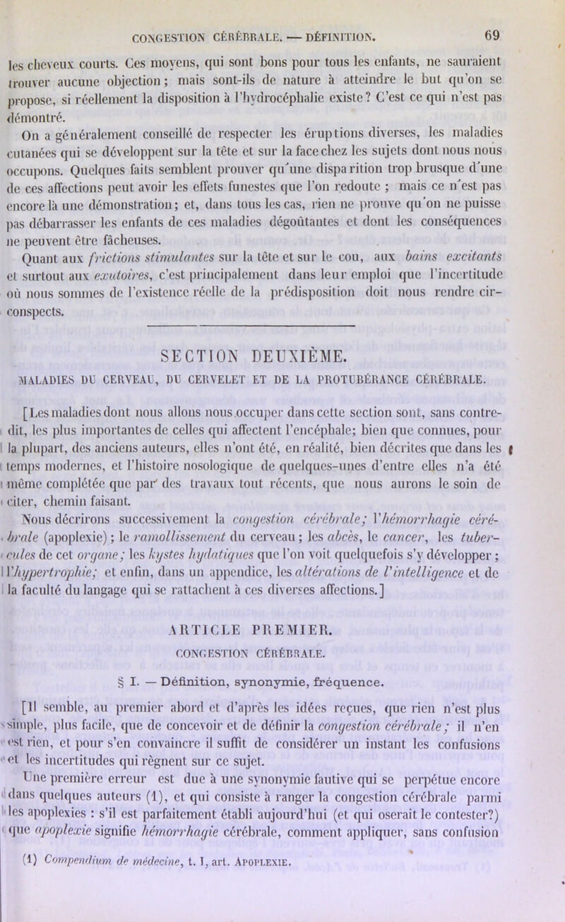 les cheveux courts. Ces moyens, qui sont bons pour tous les enfants, ne sauraient trouver aucune objection; mais sont-ils (le nature à atteindre le but qu'on se propose, si réellement la disposition à l'hydrocéphalie existe? C’est ce qui n’est pas démontré. On a généralement conseillé de respecter les éruptions diverses, les maladies cutanées qui se développent sur la tête et sur la face chez les sujets dont nous nous occupons. Quelques faits semblent prouver qu'une disparition trop brusque d’une (le ces affections peut avoir les effets funestes que l’on redoute ; mais ce n’est pas encore là une démonstration; et, dans tous les cas, rien ne prouve qu’on ne puisse pas débarrasser les enfants de ces maladies dégoûtantes et dont les conséquences ne peuvent être fâcheuses. Quant aux frictions stimulantes sur la tête et sur le cou, aux bains excitants et surtout aux exutoires, c’est principalement dans leur emploi que l’incertitude où nous sommes de l’existence réelle de la prédisposition doit nous rendre cir- conspects. SECTION DEUXIÈME. MALADIES DÉ CERVEAU, DÉ CERVELET ET DE LA PROTUBÉRANCE CÉRÉBRALE. [Les maladies dont nous allons nous occuper dans cette section sont, sans contre- dit, les plus importantes (le celles qui affectent l’encéphale; bien que connues, pour la plupart, des anciens auteurs, elles n’ont été, en réalité, bien décrites que dans les temps modernes, et l’histoire nosologique de quelques-unes d’entre elles n’a été i même complétée que par' (les travaux tout récents, que nous aurons le soin de i citer, chemin faisant. Nous décrirons successivement la congestion cérébrale; Y hémorrhagie céré- ■ braie (apoplexie) ; le ramollissement du cerveau ; les abcès, le cancer, les tuber- cules (le cet organe; les kystes hydatiques que l’on voit quelquefois s’v développer ; W hypertrophie; et enfin, dans un appendice, les altérations de l'intelligence et de la faculté du langage qui se rattachent à ces diverses affections.] ARTICLE PREMIER. CONGESTION CÉRÉBRALE. § I. — Définition, synonymie, fréquence. [Il semble, au premier abord et d’après les idées reçues, que rien n’est plus simple, plus facile, que de concevoir et de définir la congestion cérébrale ; il n’en est rien, et pour s’en convaincre il suffit de considérer un instant les confusions et les incertitudes qui régnent sur ce sujet. Une première erreur est due à une synonymie fautive qui se perpétue encore dans quelques auteurs (1), et qui consiste à ranger la congestion cérébrale parmi les apoplexies : s’il est parfaitement établi aujourd’hui (et qui oserait le contester?) que apoplexie signifie hémorrhagie cérébrale, comment appliquer, sans confusion (1) Compendium de médecine, t. I, art. Apoplexie.