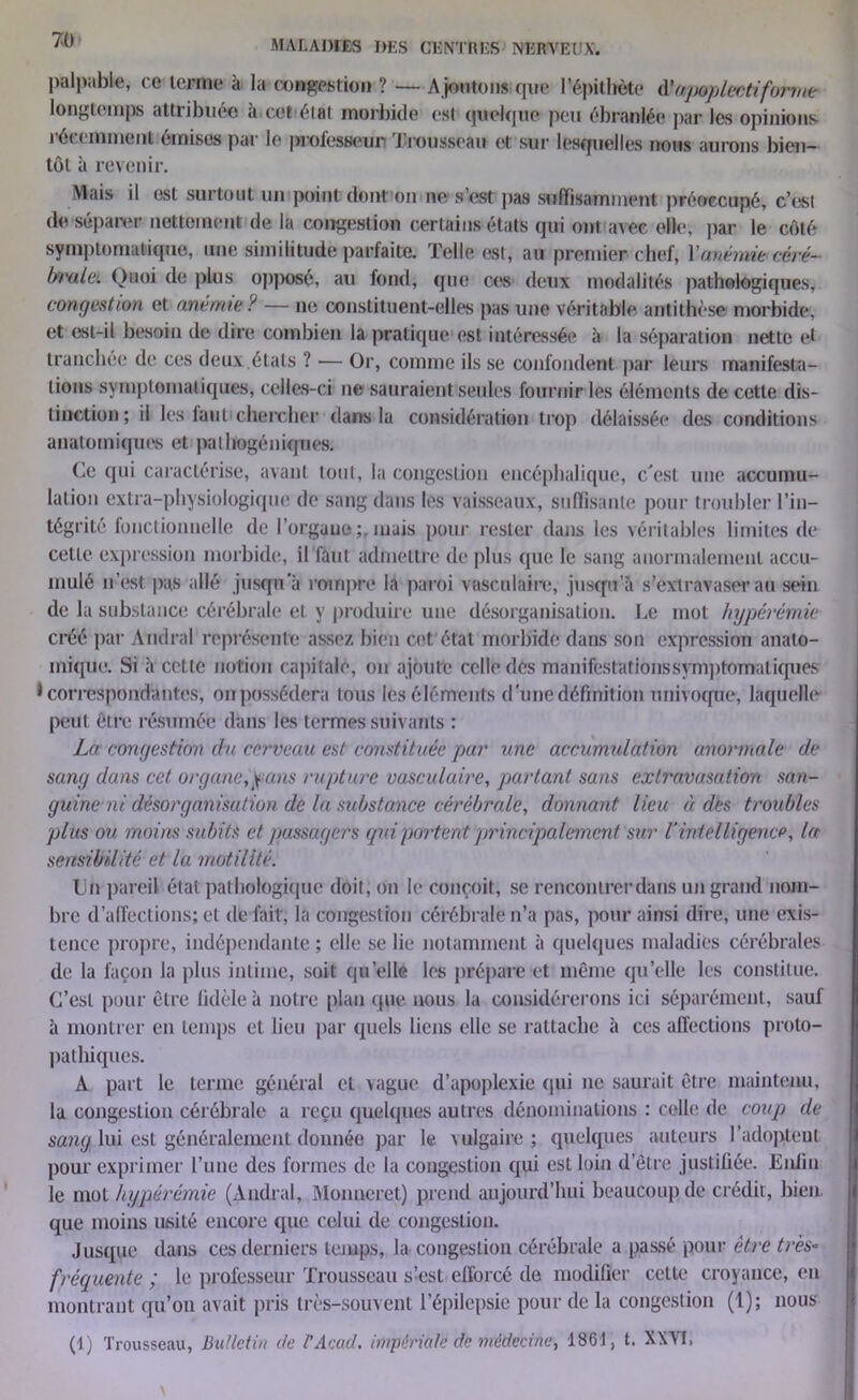 I palpable, ce terme à la congestion ? — A joutons que l'épithète àh/poplectiforme longtemps attribuée à cet état morbide est quelque peu ébranlée par les opinions récemment émises par le professeur Trousseau et sur lesquelles nous aurons bien- tôt à revenir. Mais il est surtout un point dont on ne; s’est pas suffisamment préoccupé, c’est de séparer nettement de la congestion certains états qui ont avec elle, par le côté symptomatique, une similitude parfaite. Telle est, au premier chef, Y anémie céré- brale. Quoi de plus opposé, au fond, que ces deux modalités pathologiques, congestion et anémie ? — ne constituent-elles pas une véritable antithèse morbide, et est-il besoin de dire combien la pratique est intéressée à la séparation nette et tranchée de ces deux.états ? — Or, comme ils se confondent par leurs manifesta- tions symptomatiques, celles-ci ne sauraient seules fournir les éléments de cette dis- tinction; ii les tant chercher dans la considération trop délaissée des conditions anatomiques et pathogéniques. Ce qui caractérise, avant tout, la congestion encéphalique, c'est une accumu- lation extra-physiologique de sang dans les vaisseaux, suffisante pour troubler l’in- tégrité fonctionnelle de l’organe mais pour rester dans les véritables limites de cette expression morbide, il faut admettre de plus que le sang anormalement accu- de la substance cérébrale et y produire une désorganisation. Le mot hyperémie créé par Amiral représente assez bien cet état morbide dans son expression anato- mique. Si à cette notion capitale, on ajoute celle des nuanifestationssymptomatiques correspondantes, on possédera tons les éléments d’une définition univoque, laquelle peut être résumée dans les termes suivants : La congestion du cerveau est constituée par une accumulation anormale de sang dans cet organe,^ans rupture vasculaire, partant sans extravasation san- guine ni désorganisation de la substance cérébrale, donnant lieu à dés troubles plus ou moins subits et passagers qui portent principalement sur U intelligence, la sensibilité et la motilité. Un pareil état pathologique doit, on le conçoit, se rencontrer dans un grand nom- bre d’affections; et dé fait, la congestion cérébrale n’a pas, pour ainsi dire, une exis- tence propre, indépendante ; elle se lie notamment à quelques maladies cérébrales de la façon la plus intime, soit quelle les prépare et même quelle les constitue. C’est pour être fidèle à notre plan que nous la considérerons ici séparément, sauf à montrer en temps et lieu par quels liens elle se rattache à ces affections proto- pathiques. A part le terme général et vague d’apoplexie qui ne saurait être maintenu, la congestion cérébrale a reçu quelques autres dénominations : celle de coup de sang lui est généralement donnée par le vulgaire; quelques auteurs l’adoptent pour exprimer l’une des formes de la congestion qui est loin d’être justifiée. Enfin le mot hyperémie (Amiral, Monneret) prend aujourd’hui beaucoup de crédit, bien que moins usité encore que celui de congestion. Jusque dans ces derniers temps, la. congestion cérébrale a passé pour être très- fréquente ; le professeur Trousseau s’est efforcé de modifier cette croyance, en montrant qu’on avait pris très-souvent l’épilepsie pour de la congestion (1); nous (!) Trousseau, Bulletin de VAcad. impériale de médecine, 1861, t. XXVI.