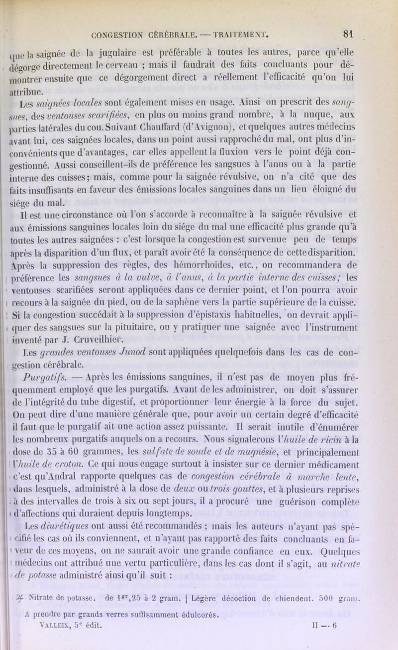 t.ue ]a saignée (le la jugulaire est préférable à toutes les autres, parce qu’elle dégorge directement le cerveau ; mais il faudrait des faits concluants pour dé- montrer ensuite que ce dégorgement direct a réellement l’efficacité qu’on lui attribue. Les saignées locales sont également mises en usage. Ainsi on prescrit des so.ng- sues, des ventouses scarifiées, en plus ou moins grand nombre, à la nuque, aux parties latérales du cou. Suivant Chauffard (d’ Avignon), et quelques autres médecins avant lui, ces saignées locales, dans un point aussi rapproché du mal, ont plus d’in- convénients que d’avantages, car elles appellent la fluxion vers le point déjà con- gestionné. Aussi conseillent-ils de préférence les sangsues à l’anus ou à la partie interne des cuisses; mais, comme pour la saignée révulsive, on n’a cité que des faits insuffisants en faveur des émissions locales sanguines dans un lieu éloigné du siège du mal. Il est une circonstance où l’on s’accorde à reconnaître à la saignée révulsive et aux émissions sanguines locales loin du siège du mal une efficacité plus grande qu’à toutes les autres saignées : c’est lorsque la congestion est survenue peu de temps après la disparition d’un flux, et paraît avoir été la conséquence de cette disparition. Après la suppression des règles, des hémorrhoïdes, etc., on recommandera de préférence les sangsues à la vulve, à l’anus, à la partie interne des cuisses; les ventouses scarifiées seront appliquées dans ce dernier point, et l’on pourra avoir 11 recours à la saignée du pied, ou de la saphène vers la partie supérieure de la cuisse. Si la congestion succédait à la suppression d’épistaxis habituelles, on devrait appli- |j i quer des sangsues sur la pituitaire, ou y pratiquer une saignée avec l’instrument inventé par J. Cruveilhier. Les grandes ventouses Junod sont appliquées quelquefois dans les cas de con- ! gestion cérébrale. Purgatifs. — Après les émissions sanguines, il n'est pas de moyen plus fré- quemment employé que les purgatifs. Avant de les administrer, on doit s’assurer de l’intégrité du tube digestif, et proportionner leur énergie à la force du sujet. On peut dire d’une manière générale que, pour avoir un certain degré d’efficacité il faut que le purgatif ait une action assez puissante. Il serait inutile d’énumérer les nombreux purgatifs auquels on a recours. Nous signalerons Vhuile de ricin à la dose de 35 à 60 grammes, les sulfate de soude et de magnésie, et principalement Yhuile de croton. Ce qui nous engage surtout à insister sur ce dernier médicament ■ c’est qu’Andral rapporte quelques cas de congestion cérébrale à marche lente, , i dans lesquels, administré à la dose de deux ou trois gouttes, et à plusieurs reprises . à des intervalles de trois à six ou sept jours, il a procuré une guérison complète i d’affections qui duraient depuis longtemps. Les diurétiques ont aussi été recommandés ; mais les auteurs n’ayant pas spé- cifié les cas où ils conviennent, et n’ayant pas rapporté des faits concluants en fa- j > veur de ces moyens, on ne saurait avoir une grande confiance en eux. Quelques médecins ont attribué une vertu particulière, dans les cas dont il s’agit, au nitrate de potasse administré ainsi qu’il suit: Uf Nitrate de potasse, de L*r,25 à 2 grain. | Légère décoction de chiendent. 500 grain. A prendre par grands verres sutïlsainment édulcorés. Valleix, 5° édit. H — 6