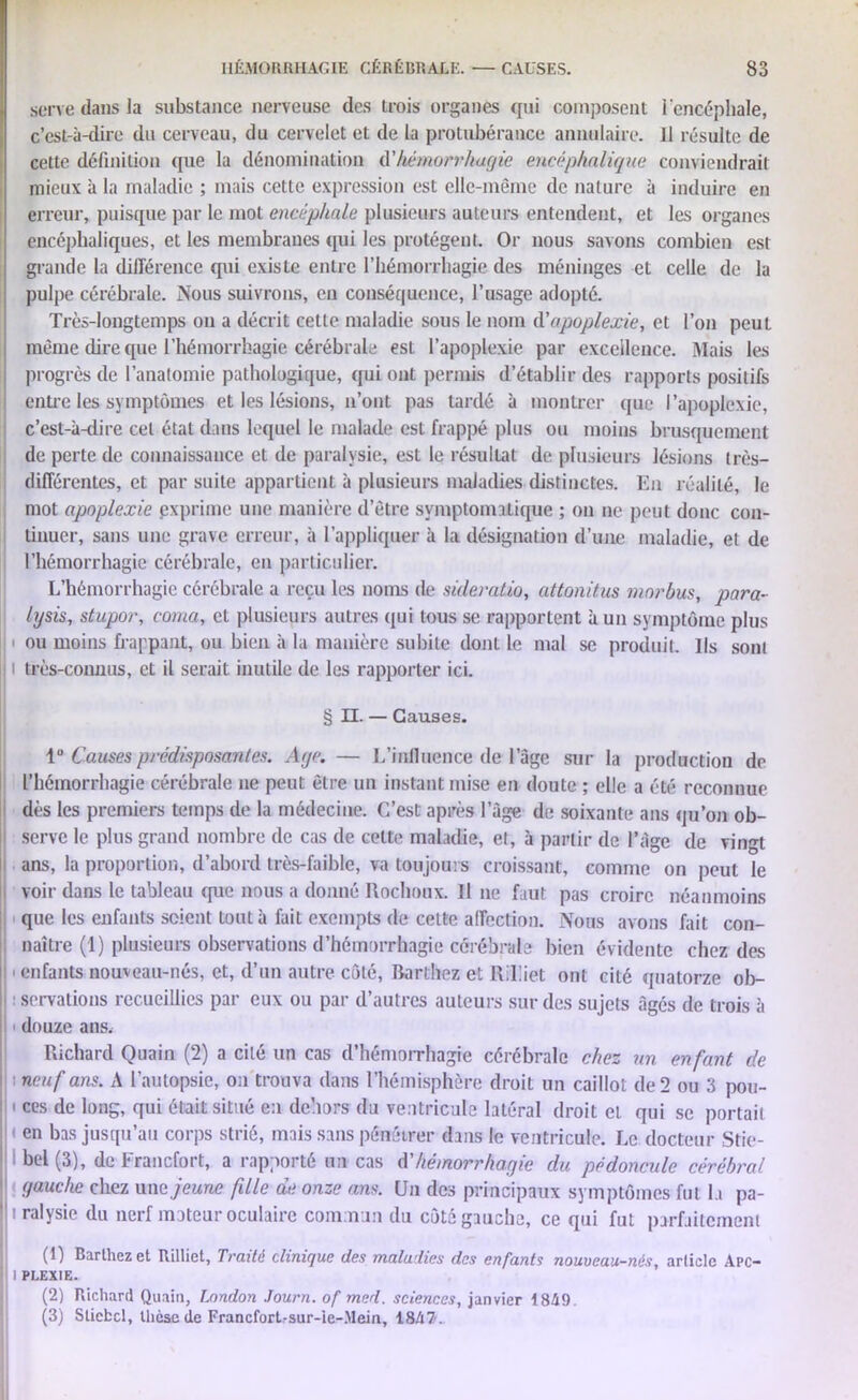 serve dans la substance nerveuse des trois organes qui composent l'encéphale, c’est-à-dire du cerveau, du cervelet et de la protubérance annulaire. Il résulte de cette définition que la dénomination d'hémorrhagie encéphalique conviendrait mieux à la maladie ; mais cette expression est elle-même de nature à induire en erreur, puisque par le mot encéphale plusieurs auteurs entendent, et les organes encéphaliques, et les membranes qui les protègent. Or nous savons combien est grande la différence qui existe entre l’hémorrhagie des méninges et celle de la pulpe cérébrale. Nous suivrons, en conséquence, l’usage adopté. Très-longtemps on a décrit cette maladie sous le nom d'apoplexie, et l’on peut même dire que l’hémorrhagie cérébrale est l’apoplexie par excellence. Mais les progrès de l’anatomie pathologique, qui ont permis d’établir des rapports positifs entre les symptômes et les lésions, n’ont pas tardé à montrer que l’apoplexie, c’est-à-dire cet état dans lequel le malade est frappé plus ou moins brusquement de perte de connaissance et de paralysie, est le résultat de plusieurs lésions très- différentes, et par suite appartient à plusieurs maladies distinctes. En réalité, le mot apoplexie exprime une manière d’être symptomatique ; ou ne peut donc con- tinuer, sans une grave erreur, à l’appliquer à la désignation d’une maladie, et de l’hémorrhagie cérébrale, en particulier. L’hémorrhagie cérébrale a reçu les noms de sùleratio, attonitus morbus, para- lysis, stupor, coma, et plusieurs autres qui tous se rapportent à un symptôme plus ou moins frappant, ou bien à la manière subite dont le mal se produit. Ils sont très-connus, et il serait inutile de les rapporter ici. § II. — Causes. 1° Causes prédisposantes. Aye. — L’influence de l’âge sur la production de l’hémorrhagie cérébrale ne peut être un instant mise en doute ; elle a été reconnue dès les premiers temps de la médecine. C’est après l’àge de soixante ans qu’on ob- : serve le plus grand nombre de cas de celte maladie, et, à partir de l’àge de vingt i ans, la proportion, d’abord très-faible, va toujours croissant, comme on peut le voir dans le tableau que nous a donné Rochoux. Il ne faut pas croire néanmoins que les enfants scient tout à fait exempts de cette affection. Nous avons fait con- naître (1) plusieurs observations d’hémorrhagie cérébrale bien évidente chez des ■ enfants nouveau-nés, et, d’un autre côté, Rarthez et Rilliet ont cité quatorze ob- servations recueillies par eux ou par d’autres auteurs sur des sujets âgés de trois à douze ans. Richard Quain (2) a cité un cas d’hémorrhagie cérébrale chez un enfant de ■ neuf ans. A l’autopsie, on trouva dans l’hémisphère droit un caillot de 2 ou 3 pou- i ces de long, qui était situé en dehors du ventricule latéral droit et qui se portait en bas jusqu’au corps strié, mais sans pénétrer dans le ventricule. Le docteur Stie- bel (3), de Francfort, a rapporté un cas d'hémorrhagie du pédoncule cérébral gauche chez une jeune fille de onze ans. Un des principaux symptômes fut la pa- h ralysie du nerf moteur oculaire commun du côté gauche, ce qui fut parfaitement (1) Barthez et Rilliet, Traité clinique des maladies des enfants nouveau-nés, article Apc- li I PLEXIE. (2) Richard Quain, London Journ. of mcd. sciences, janvier 18A9 (3) Stiebcl, thèse de Francfort-sur-ie-.Mein, 1847.