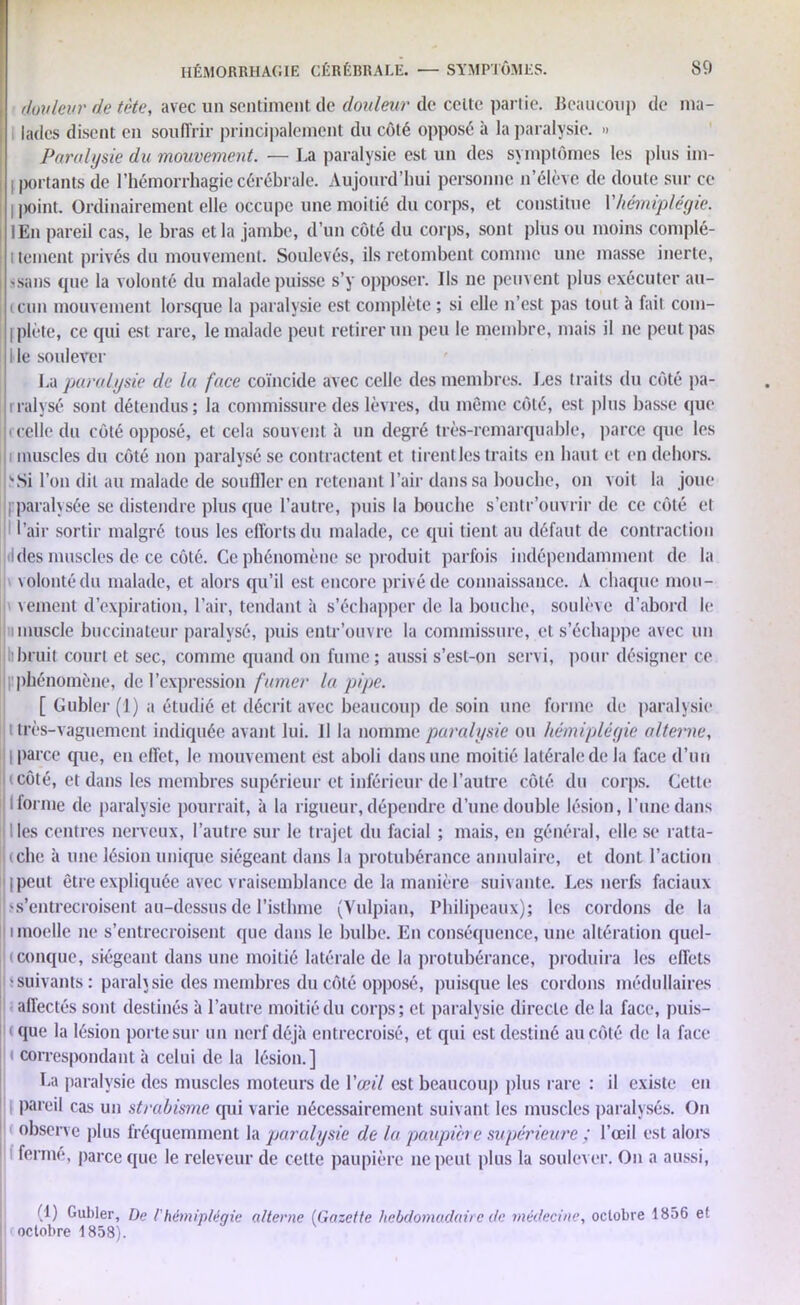 douleur de tète, avec un sentiment de douleur de celte partie. Beaucoup de ma- lades disent en souffrir principalement du côté opposé à la paralysie. » Paralysie du mouvement. — La paralysie est un des symptômes les plus im- 11 portants de l’hémorrhagie cérébrale. Aujourd’hui personne n’élève de doute sur ce i |)oint. Ordinairement elle occupe une moitié du corps, et constitue Y hémiplégie. lEn pareil cas, le bras et la jambe, d’un côté du corps, sont plus ou moins complé- i tenient privés du mouvement. Soulevés, ils retombent comme une masse inerte, s sans que la volonté du malade puisse s’y opposer. Ils ne peuvent plus exécuter au- i cun mouvement lorsque la paralysie est complète ; si elle n’est pas tout à fait com- iplète, ce qui est rare, le malade peut retirer un peu le membre, mais il ne peut pas I le soulever La paralysie de la face coïncide avec celle des membres. Les traits du côté pa- rralysé sont détendus; la commissure des lèvres, du même côté, est plus basse que ( celle du côté opposé, et cela souvent à un degré très-remarquable, parce que les muscles du côté non paralysé se contractent et tirent les traits en haut et en dehors. \Si l’on dit au malade de souffler en retenant l’air dans sa bouche, on voit la joue ^paralysée se distendre plus que l’autre, puis la bouche s’entr’ouvrir de ce côté et l’air sortir malgré tous les efforts du malade, ce qui tient au défaut de contraction Ides muscles de ce côté. Ce phénomène se produit parfois indépendamment de la volonté du malade, et alors qu’il est encore privé de connaissance. A chaque mou- vement d’expiration, l’air, tendant à s’échapper de la bouche, soulève d’abord le i muscle buccinateur paralysé, puis entr’ouvre la commissure, et s’échappe avec un h bruit court et sec, comme quand on fume; aussi s’esl-on servi, pour désigner ce |!phénomène, de l’expression fumer la pipe. [ Gubler (1) a étudié et décrit avec beaucoup de soin une forme de paralysie très-vaguement indiquée avant lui. il la nomme paralysie ou hémiplégie alterne, i parce que, en effet, le mouvement est aboli dans une moitié latérale de la face d’un t côté, et dans les membres supérieur et inférieur de l’autre côté du corps. Cette lionne de paralysie pourrait, à la rigueur, dépendre d’une double lésion, l’une dans Iles centres nerveux, l’autre sur le trajet du facial ; mais, en général, elle se ratta- (clie à une lésion unique siégeant dans la protubérance annulaire, et dont l’action I peut être expliquée avec vraisemblance de la manière suivante. Les nerfs faciaux >s’entrecroisent au-dessus de l’isthme (Vulpian, Philipeaux); les cordons de la i moelle ne s’entrecroisent que dans le bulbe. En conséquence, une altération quel- ( conque, siégeant dans une moitié latérale de la protubérance, produira les effets 'Suivants : parah sic des membres du côté opposé, puisque les cordons médullaires affectés sont destinés à l’autre moitié du corps; et paralysie directe de la face, puis- que la lésion porte sur un nerf déjà entrecroisé, et qui est destiné au côté de la face i correspondant à celui de la lésion.] La paralysie des muscles moteurs de Y œil est beaucoup plus rare : il existe en pareil cas un strabisme qui varie nécessairement suivant les muscles paralysés. On observe plus fréquemment la paralysie de la paupière supérieure ; l’œil est alors fermé, parce que le releveur de cette paupière ne peut plus la soulever. On a aussi, (1) Gubler, De /’hémiplégie alterne (Gazette hebdomadaire de médecine, octobre 1856 et octobre 1858).