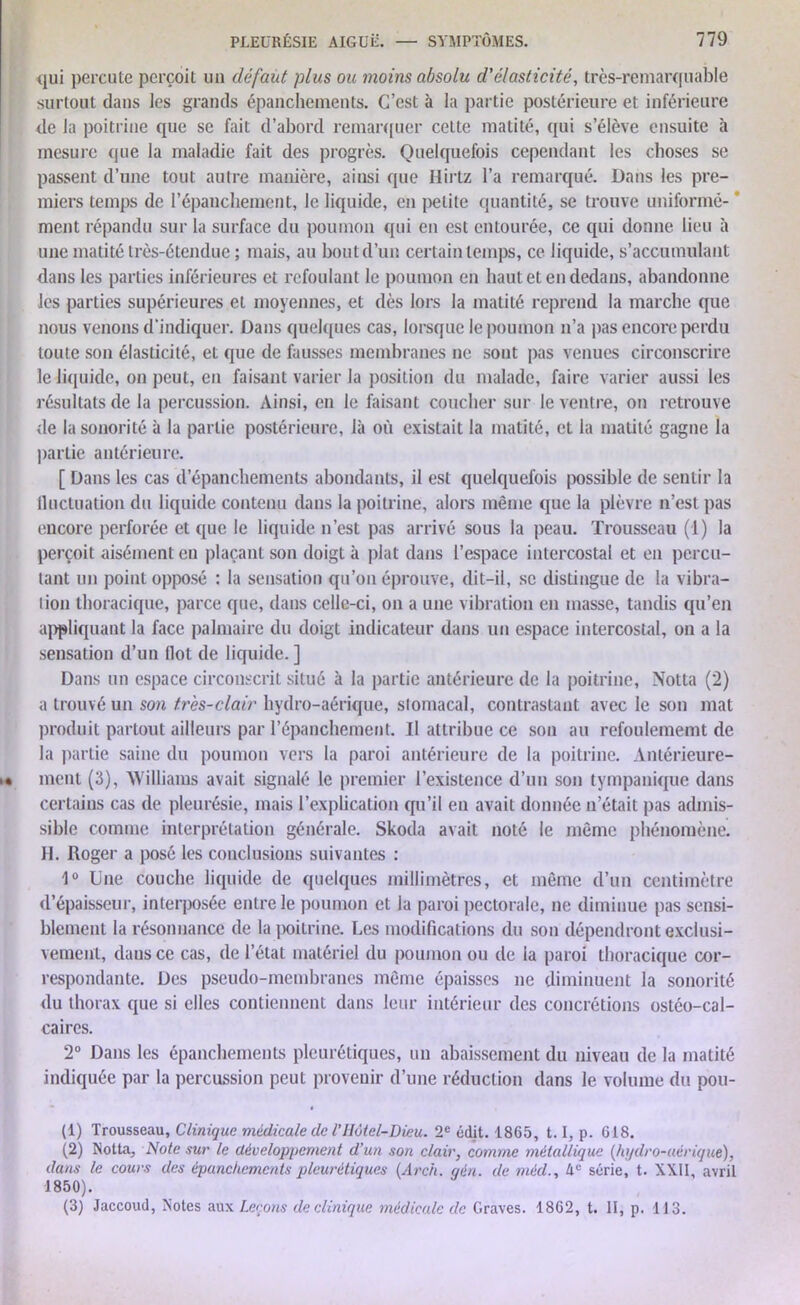 qui percute perçoit un défaut plus ou moins absolu d'élasticité, très-remarquable surtout dans les grands épanchements. C’est à la partie postérieure et inférieure de la poitrine que se fait d’abord remarquer cette matité, qui s’élève ensuite à mesure que la maladie fait des progrès. Quelquefois cependant les choses se passent d’une tout autre manière, ainsi que Hirtz l’a remarqué. Dans les pre- miers temps de l’épanchement, le liquide, en petite quantité, se trouve uniformé- ' ment répandu sur la surface du poumon qui en est entourée, ce qui donne lieu à une matité très-étendue ; mais, au bout d’un certain temps, ce liquide, s’accumulant dans les parties inférieures et refoulant le poumon en haut et en dedans, abandonne les parties supérieures et moyennes, et dès lors la matité reprend la marche que nous venons d’indiquer. Dans quelques cas, lorsque le poumon n’a pas encore perdu toute son élasticité, et que de fausses membranes ne sont pas venues circonscrire le liquide, on peut, en faisant varier la position du malade, faire varier aussi les résultats de la percussion. Ainsi, en le faisant coucher sur le ventre, on retrouve de la sonorité à la partie postérieure, là où existait la matité, et la matité gagne la partie antérieure. [ Dans les cas d’épanchements abondants, il est quelquefois possible de sentir la lluctuation du liquide contenu dans la poitrine, alors même que la plèvre n’est pas encore perforée et que le liquide n’est pas arrivé sous la peau. Trousseau (1) la perçoit aisément eu plaçant son doigt à plat dans l’espace intercostal et en percu- tant un point opposé : la sensation qu’on éprouve, dit-il, se distingue de la vibra- tion thoracique, parce que, dans celle-ci, on a une vibration en masse, tandis qu’en appliquant la face palmaire du doigt indicateur dans un espace intercostal, on a la sensation d’un (lot de liquide. ] Dans un espace circonscrit situé à la partie antérieure de la poitrine, Notta (fl) a trouvé un son très-clair hydro-aérique, stomacal, contrastant avec le son mat produit partout ailleurs par l’épanchement. Il attribue ce son au refoulememt de la partie saine du poumon vers la paroi antérieure de la poitrine. Antérieure- ment (3), Williams avait signalé le premier l’existence d’un son tympanique dans certains cas de pleurésie, mais l’explication qu’il en avait donnée n’était pas admis- sible comme interprétation générale. Skoda avait noté le même phénomène. II. Roger a posé les conclusions suivantes : 1° Une couche liquide de quelques millimètres, et même d’un centimètre d’épaisseur, interposée entre le poumon et la paroi pectorale, ne diminue pas sensi- blement la résonnance de la poitrine. Les modifications du son dépendront exclusi- vement, dans ce cas, de l’état matériel du poumon ou de la paroi thoracique cor- respondante. Des pseudo-membranes même épaisses ne diminuent la sonorité du thorax que si elles contiennent dans leur intérieur des concrétions ostéo-cal- caires. 2° Dans les épanchements pleurétiques, un abaissement du niveau de la matité indiquée par la percussion peut provenir d’une réduction dans le volume du pou- (1) Trousseau, Clinique médicale de l’Hôtel-Dieu. 2e édit. 1865, 1.1, p. 618. (2) Notta, Note sur le développement d'un son clair, comme métallique (hydro-aérique), dans le cours des épanchements pleurétiques (Arch. gén. de mécl., 4e série, t. XXII, avril 1850). (3) Jaccoud, Notes aux Leçons de clinique médicale de Graves. 1862, t. II, p. 113.