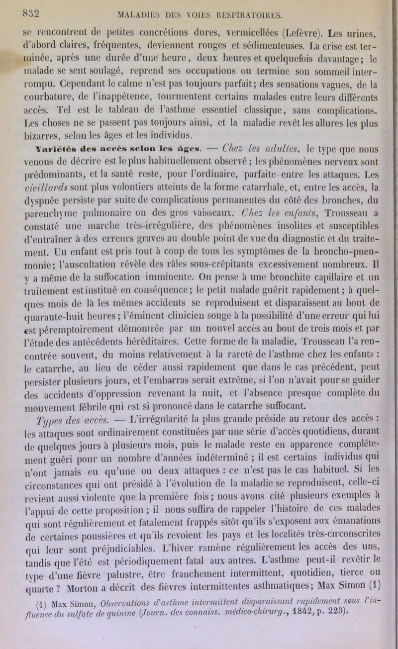 sc rencontrent de petites concrétions dures, vermicellées (Lefèvre). Les urines, d’abord claires, fréquentes, deviennent rouges et sédimenteuses. La crise est ter- minée, après une durée d’une'heure, deux heures et quelquefois davantage; le malade se sent soulagé, reprend ses occupations ou termine son sommeil inter- rompu. Cependant le calme n’est pas toujours parfait; des sensations vagues, de la courbature, de l’inappétence, tourmentent certains malades entre leurs différents accès. Tel est le tableau de l’asthme essentiel classique, sans complications. Les choses ne se passent pas toujours ainsi, et la maladie revêt les allures les plus bizarres, selon les âges et les individus. Variétés des accès scion les âges. — Chez les adultes. le type que nous venons de décrire est le plus habituellement observé ; les phénomènes nerveux sont prédominants, et la santé reste, pour l’ordinaire, parfaite entre les attaques. Les vieillards sont plus volontiers atteints de la forme catarrhale, et, entre les accès, la dyspnée persiste par suite de complications permanentes du côté des bronches, du parenchyme pulmonaire ou des gros vaisseaux. Chez les enfants, Trousseau a constaté une marche très-irrégulière, des phénomènes insolites et susceptibles d’entraîner à des erreurs graves au double point de vue du diagnostic et du traite- ment. Un enfant est pris tout à coup de tous les symptômes de la broncho-pneu- monie; l’auscultation révèle des râles sous-crépitants excessivement nombreux. Il y a même de la suffocation imminente. On pense à une bronchite capillaire et un traitement est institué en conséquence; le petit malade guérit rapidement; à quel- ques mois de là les mêmes accidents se reproduisent et disparaissent au bout de quarante-huit heures ; l’éminent clinicien songe à la possibilité d’une erreur qui lui est péremptoirement démontrée par un nouvel accès au bout de trois mois et par l’étude des antécédents héréditaires. Cette forme de la maladie, Trousseau l’a ren- contrée souvent, du moins relativement à la rareté de l’asthme chez les enfants : le catarrhe, au lieu de céder aussi rapidement que dans le cas précédent, peut persister plusieurs jours, et l’embarras serait extrême, si l’on n’avait pourse guider des accidents d’oppression revenant la nuit, et l’absence presque complète du mouvement fébrile qui est si prononcé dans le catarrhe suffocant. Types des accès. — L’irrégularité la plus grande préside au retour des accès : les attaques sont ordinairement constituées par une série d’accès quotidiens, durant de quelques jours à plusieurs mois, puis le malade reste en apparence complète- ment guéri pour un nombre d’années indéterminé ; il est certains individus qui n’ont jamais eu qu’une ou deux attaques : ce n’est pas le cas habituel. Si les circonstances qui ont présidé à l’évolution de la maladie se reproduisent, celle-ci revient aussi violente que la première fois ; nous avons cité plusieurs exemples à l’appui de cette proposition ; il nous suffira de rappeler l’histoire de ces malades qui sont régulièrement et fatalement frappés sitôt qu’ils s’exposent aux émanations de certaines poussières et qu’ils revoient les pays et les localités très-circonscrites qui leur sont préjudiciables. L’hiver ramène régulièrement les accès des uns, tandis que l’été est périodiquement fatal aux autres. L asthme peut-il îcvêtii le type d’une fièvre palustre, être franchement intermittent, quotidien, tierce ou quarte ? Morton a décrit des fièvres intermittentes asthmatiques; Max Simon (1) (1) Max Simon, Observations cl’asihme intermittent disparaissant rapidement sous l'in- fluence du su/fatc de quinine (Joitrn. des connaiss. médico-chirurg., 1842, p- 223).