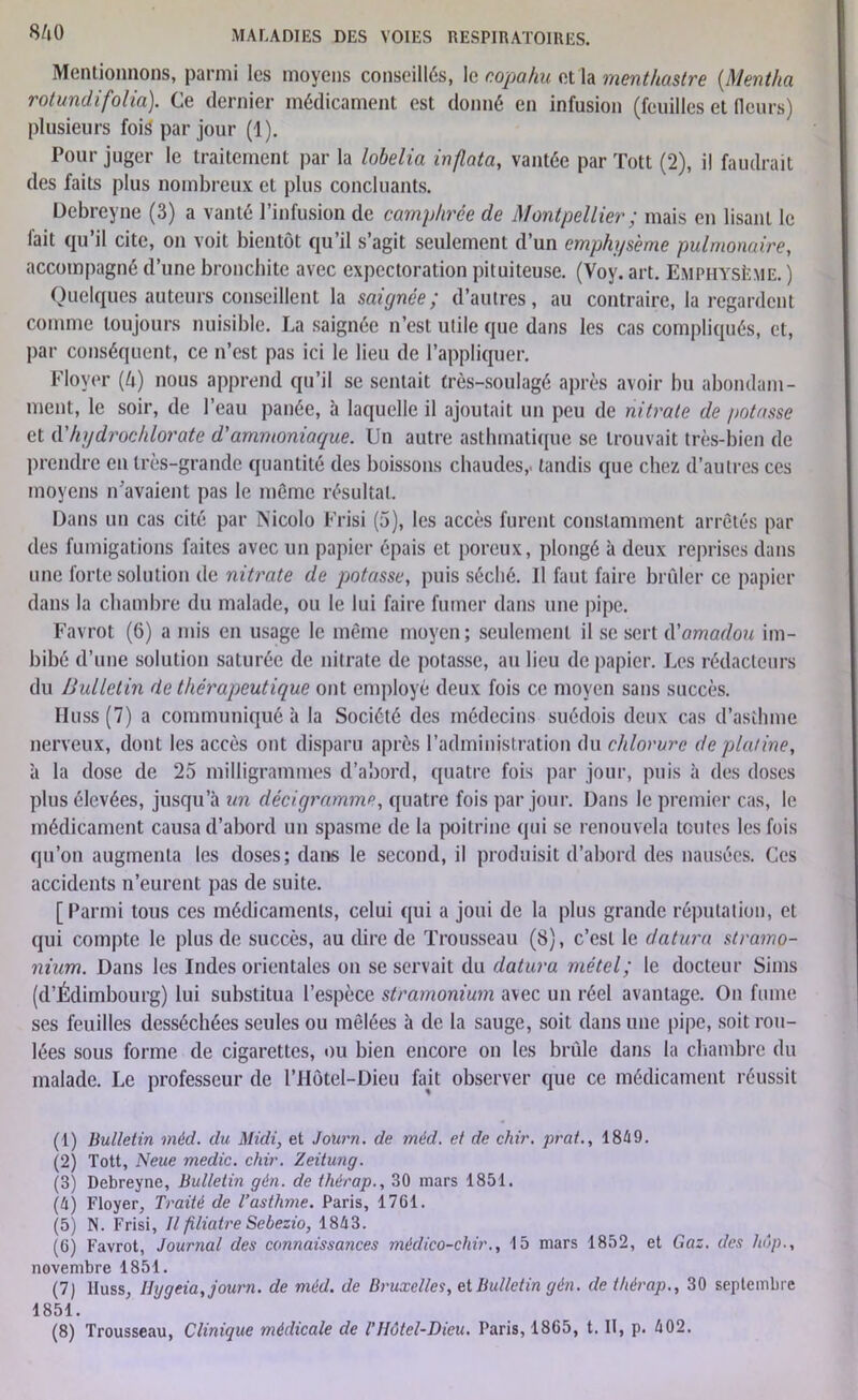 8/l0 Mentionnons, parmi les moyens conseillés, le copahu et la menthastre (Mentha rotundifolia). Ce dernier médicament est donné en infusion (feuilles et fleurs) plusieurs fois par jour (1). Pour juger le traitement par la lobelia in/lata, vantée par Tôtt (2), il faudrait des faits plus nombreux et plus concluants. Debreyne (3) a vanté l’infusion de camphrée de Montpellier ; mais en lisant le fait qu’il cite, on voit bientôt qu’il s’agit seulement d’un emphysème pulmonaire, accompagné d’une bronchite avec expectoration pituiteuse. (Voy. art. Emphysème. ) Quelques auteurs conseillent la saignée; d’autres, au contraire, la regardent comme toujours nuisible. La saignée n’est utile que dans les cas compliqués, et, par conséquent, ce n’est pas ici le lieu de l’appliquer. Floyer [h) nous apprend qu’il se sentait très-soulagé après avoir hu abondam- ment, le soir, de l’eau panée, à laquelle il ajoutait un peu de nitrate de potasse et d'hydrochlorate d'ammoniaque. Uu autre asthmatique se trouvait très-bien de prendre en très-grande quantité des boissons chaudes,, tandis que chez d’autres ces moyens n’avaient pas le même résultat. Dans un cas cité par Nicolo Frisi (5), les accès furent constamment arrêtés par des fumigations faites avec un papier épais et poreux, plongé à deux reprises dans une forte solution de nitrate de potasse, puis séché. Il faut faire brûler ce papier dans la chambre du malade, ou le lui faire fumer dans une pipe. Favrot (6) a mis en usage le même moyen; seulement il se sert d'amadou im- bibé d’une solution saturée de nitrate de potasse, au lieu de papier. Les rédacteurs du Bulletin de thérapeutique ont employé deux fois ce moyen sans succès. Huss (7) a communiqué à la Société des médecins suédois deux cas d’asthme nerveux, dont les accès ont disparu après l’administration du chlorure de platine, à la dose de 25 milligrammes d’abord, quatre fois par jour, puis à des doses plus élevées, jusqu’à un déci gramme, quatre fois par jour. Dans le premier cas, le médicament causa d’abord un spasme de la poitrine qui se renouvela toutes les fois qu’on augmenta les doses; dans le second, il produisit d’abord des nausées. Ces accidents n’eurent pas de suite. [Parmi tous ces médicaments, celui qui a joui de la plus grande réputation, et qui compte le plus de succès, au dire de Trousseau (8), c’est le datura stramo- nium. Dans les Indes orientales on se servait du datura métel; le docteur Sims (d’Édimbourg) lui substitua l’espèce stramonium avec un réel avantage. On fume ses feuilles desséchées seules ou mêlées à de la sauge, soit dans une pipe, soit rou- lées sous forme de cigarettes, ou bien encore on les brûle dans la chambre du malade. Le professeur de l’Hôtel-Dieu fait observer que ce médicament réussit (1) Bulletin méd. du Midi, et Journ. de mëd. et de chir. prat., 1849. (2) Tott, N eue medic. chir. Zeitung. (3) Debreyne, Bulletin gén. de thérap., 30 mars 1851. (4) Floyer, Traité de l’asthme. Paris, 1761. (5) N. Frisi, Il filiatre Sebezio, 1843. (6) Favrot, Journal des connaissances médico-chir., 15 mars 1852, et Gaz. des hôp., novembre 1851. (7) lluss, Ilygeia, journ. de méd. de Bruxelles, et Bulletin gén. de thérap., 30 septembre 1851.