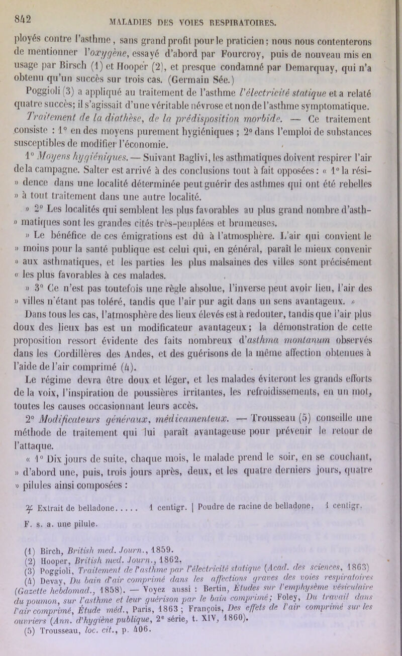 842 ployés contre l’asthme, sans grand profil pour le praticien; nous nous contenterons de mentionner l'oxygène, essayé d’abord par Fourcroy, puis de nouveau rnis en usage par Birsch (1) et Hoopér (2), et presque condamné par Demarquay, qui n’a obtenu qu’un succès sur trois cas. (Germain Sée.) Poggioü (3) a appliqué au traitement de l’asthme l'électricité statique et a relaté quatre succès; il s’agissait d’u ne véritable névrose et non de l’asthme symptomatique. Traitement de la diathèse, de la prédisposition morbide. — Ce traitement consiste : 1° en des moyens purement hygiéniques ; 2° dans l’emploi de substances susceptibles de modifier l’économie. 1° Moyens hygiéniques. — Suivant Baglivi, les asthmatiques doivent respirer l’air delà campagne. Salter est arrivé à des conclusions tout à fait opposées : « 1° la rési- » dence dans une localité déterminée peut guérir des asthmes qui ont été rebelles » a tout traitement dans une autre localité. » 2° Les localités qui semblent les plus favorables au plus grand nombre d’asth- » matiques sont les grandes cités très-peuplées et bruineuses. » Le bénéfice de ces émigrations est dù à l’atmosphère. L’air qui convient le » moins pour la santé publique est celui qui, en général, paraît le mieux convenir » aux asthmatiques, et les parties les plus malsaines des villes sont précisément « les plus favorables à ces malades. » 3° Ce n’est pas toutefois une règle absolue, l’inverse peut avoir lieu, l’air des » villes n'étant pas toléré, tandis que l’air pur agit dans un sens avantageux. /> Dans tous les cas, l’atmosphère des lieux élevés est à redouter, tandis que l’air plus doux des lieux bas est un modificateur avantageux; la démonstration de celte proposition ressort évidente des faits nombreux d’asthma montanum observés dans les Cordillères des Andes, et des guérisons de la même affection obtenues à l’aide de l’air comprimé (4). Le régime devra être doux et léger, et les malades éviteront les grands efforts delà voix, l’inspiration de poussières irritantes, les refroidissements, en un mol, toutes les causes occasionnant leurs accès. 2° Modificateurs généraux. médicamenteux. — Trousseau (5) conseille une méthode de traitement qui lui paraît avantageuse pour prévenir le retour de l’attaque. « 1° Dix jours de suite, chaque mois, le malade prend le soir, en se couchant, » d’abord une, puis, trois jours après, deux, et les quatre derniers jours, quatre » pilules ainsi composées : y. Extrait de belladone 1 centigr. | Poudre de racine de belladone. 1 cenligr. F. s. a. une pilule. (1) Birch, British med. Journ., 1859. (2) Hooper, British med. Journ., 1862, (3) Poggioü, Traitement de F asthme par Vélectricité statique (Acad. des sciences, 1863) (A) Devay Du bain (fuir comprimé dans les affections graves des voies respiratoires (Gazette hebdomad., 1858). — Voyez aussi : Berlin, Études sur l'emphysème vésiculaire du poumon, sur l’asthme et leur guérison par le bain comprimé; toley, Du travail dans Voir comprimé. Étude méd., Paris, 1863 ; François, Des effets de l'air comprimé sur les ouvriers (Ann. d'hygiène publique, 2e série, t. XIV, 1860).