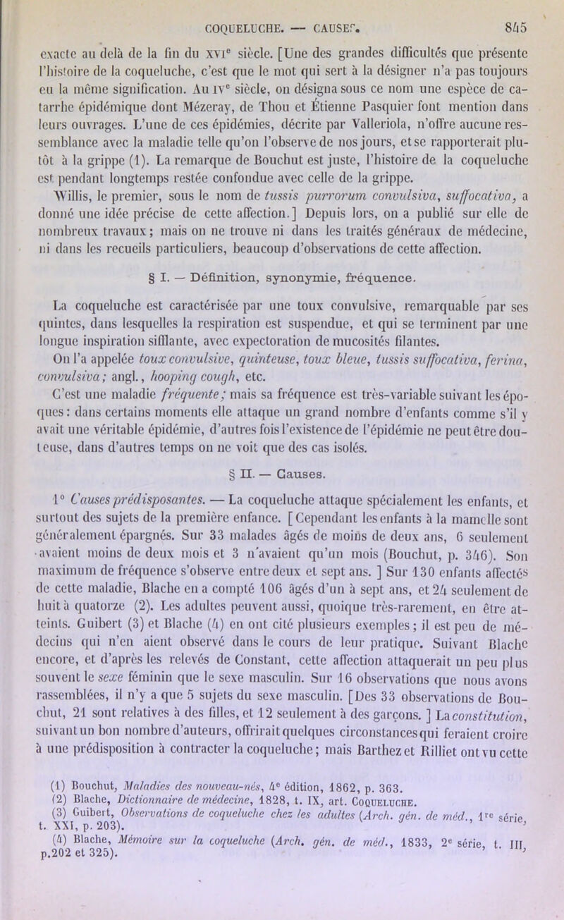 exacte au delà de la fin du xvi° siècle. [Une des grandes difficultés que présente l’histoire de la coqueluche, c’est que le mot qui sert à la désigner n’a pas toujours eu la même signification. Au ive siècle, on désigna sous ce nom une espèce de ca- tarrhe épidémique dont Mézeray, de Thou et Étienne Pasquier font mention dans leurs ouvrages. L’une de ces épidémies, décrite par Valleriola, n’offre aucune res- semblance avec la maladie telle qu’on l’observe de nos jours, et se rapporterait plu- tôt à la grippe (1). La remarque de Bouchut est juste, l’histoire de la coqueluche est pendant longtemps restée confondue avec celle de la grippe. AVillis, le premier, sous le nom de tussis purrorum convulsiva, suffocativa, a donné une idée précise de cette affection.] Depuis lors, on a publié sur elle de nombreux travaux; mais on ne trouve ni dans les traités généraux de médecine, ni dans les recueils particuliers, beaucoup d’observations de cette affection. § I. — Définition, synonymie, fréquence. La coqueluche est caractérisée par une toux convulsive, remarquable par ses quintes, dans lesquelles la respiration est suspendue, et qui se terminent par une longue inspiration sifflante, avec expectoration de mucosités filantes. On l’a appelée toux convulsive, quinteuse, toux bleue, tussis suffocativa, ferina, convulsiva; angl., hooping cou g h, etc. C’est une maladie fréquente; mais sa fréquence est très-variable suivant les épo- ques: dans certains moments elle attaque un grand nombre d’enfants comme s’il y avait une véritable épidémie, d’autres fois l’existence de l’épidémie ne peut être dou- l euse, dans d’autres temps on ne voit que des cas isolés. § II. — Causes. 1° Causes prédisposantes. — La coqueluche attaque spécialement les enfants, et surtout des sujets de la première enfance. [Cependant les enfants à la mamelle sont généralement épargnés. Sur 33 malades âgés de moins de deux ans, 6 seulement •avaient moins de deux mois et 3 n'avaient qu’un mois (Bouchut, p. 346). Son maximum de fréquence s’observe entre deux et sept ans. ] Sur 130 enfants affectés de cette maladie, Blache en a compté 106 âgés d’un à sept ans, et 24 seulement de huit à quatorze (2). Les adultes peuvent aussi, quoique très-rarement, en être at- teints. Guibert (3) et Blache (4) en ont cité plusieurs exemples; il est peu de mé- decins qui n’en aient observé dans le cours de leur pratique. Suivant Blache encore, et d’après les relevés de Constant, cette affection attaquerait un peu plus souvent le sexe féminin que le sexe masculin. Sur 16 observations que nous avons rassemblées, il n’y a que 5 sujets du sexe masculin. [Des 33 observations de Bou- chut, 21 sont relatives à des filles, et 12 seulement à des garçons. ] La constitution, suivant un bon nombre d’auteurs, offrirait quelques circonstances qui feraient croire à une prédisposition à contracter la coqueluche; mais Barthez et Rilliet ont vu cette (1) Bouchut, Maladies des nouveau-nés, he édition, 1862, p. 363. (2) Blache, Dictionnaire de médecine, 1828, t. IX, art. Coqueluche. (3) Guibert, Observations de coqueluche chez les adultes (Arch. aén. de méd lrc sérip t. XXI, p. 203). ’ ’ (ù) Blache, Mémoire sur la coqueluche (Arch. gén. de méd., 1833, 2e série t Ht p.202 et 325). ’ ' 1 2 3