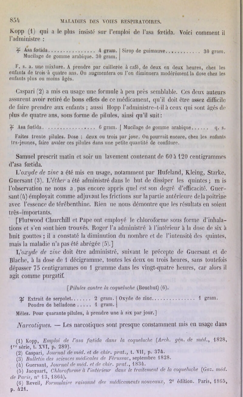 85/ï Kopp (1) qui a le plus insisté sur l’emploi de l’asa fontida. Voici comment il l’administre : ¥ Asa fœtida 4 gram. Mucilage de gomme arabique. 30 gram. Sirop de guimauve 30 gram. F. s. a. une mixture. A prendre par cuillerée à café, de deux en deux heures, chez les enfants de trois à quatre ans. On augmentera ou l’on diminuera modérément la dose chez les enfants plus ou moins âgés. Caspari (2) a mis en usage une formule à peu près semblable. Ces deux auteurs assurent avoir retiré de bons olFets de ce médicament, qu’il doit être assez difficile de faire prendre aux enfants ; aussi Hopp l’administre-t-il à ceux qui sont âgés de plus de quatre ans, sous forme de pilules, ainsi qu’il suit: 'if Asa fœtida. G gram. | Mucilage de gomme arabique q. s. Faites trente pilules. Dose : deux ou trois par jour. On pourrait encore, chez les enfants Irs-jeunes, faire avaler ces pilules dans une petite quantité de confiture. Samuel prescrit matin et soir un lavement contenant de 60 à 120 centigrammes d’asa fœtida. Voxyde de zinc a été mis en usage, notamment par Hufeland, Kleing, Starke, Guersant (3). Véther a été administré dans le but de dissiper les quintes ; m is l’observation ne nous a , pas encore appris quel est son degré d’efficacité. Guer- sant (U) employait comme adjuvant les frictions sur la partie antérieure delà poitrine avec l’essence de térébenthine. Rien ne nous démontre que les résultats en soient très-importants. [Flutwood Churchill et Pape ont employé le chloroforme sous forme d’inhala- tions et s’en sont bien trouvés. Roger l’a administré à l’intérieur à la dose de six à huit gouttes ; il a constaté la diminution du nombre cl de l’intensité des quintes, mais la maladie n’a pas été abrégée (5).] ] fox y de de zinc doit être administré, suivant le précepte de Guersant et de Blachc, à la dose de 1 décigramme, toutes les deux ou trois heures, sans toutefois dépasser 75 centigrammes ou 1 gramme dans les vingt-quatre heures, car alors il agit comme purgatif. [ Pilules contre In coqueluche (Bouchut) (6). Ifi Extrait de serpolet 2 gram. 1 Oxyde de zinc 1 gram. Poudre do belladone 1 gram. j Mêlez. Pour quarante pilules, à prendre une à six par jour.] Narcotiques. — Les narcotiques sont presque constamment mis en usage dans (1) Kopp, Emploi de l’asa fœtida dans la coqueluche [Arch. gén. de mèd., 1828, lre série, t. XVI, p. 289). (2) Caspari, Journal de mèd. et de chir. prat., t. VII, p. 374. (3) Bulletin des sciences médicales de Férussac, septembre 1828. (4) Guersant, Journal de mèd. et de chir. prat., 1834. (5) Jacquart, Chloroforme à l’intérieur dans le traitement de la coqueluche [Gaz. mèd. de Paris, n° 13, 1864). (6) Reveil, Formulaire raisonné des médicaments nouveaux, 2e édition. Paris, 18G5, p. 421.