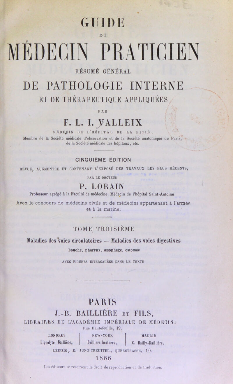 DU RÉSUMÉ GÉNÉRAL DE PATHOLOGIE INTERNE ET DE THÉRAPEUTIQUE APPLIQUÉES PAR F. L. I. JALLEIX MÉDECIN DE L’HOPITAL DE LA PITIÉ, Membre de la Société médicale d’observation et de la Société anatomique de Paris, de la Société médicale des hôpitaux , etc. CINQUIÈME ÉDITION REVUE, AUGMENTEE ET CONTENANT L’EXPOSÉ DES TRAVAUX LES PLUS RÉCENTS, PAR LE DOCTEUR P. LORAIN Professeur agrégé à la Faculté de médecine, Médepin de l'hôpital Saint-Antoine Avec le concours de médecins civils et de médecins appartenant à l'armée et à la marine. TOME] TROISIÈME Maladies des voies circulatoires — Maladies des voies digestives Bouche, pharynx, œsophage, estomac AVEC PIGURES INTERCALÉES DANS LE TEXTE PARIS J.-B. BAILLIÈRE et FILS, LIBRAIRES DE L’ACADÉMIE IMPÉRIALE DE MÉDECIN! Hue Ilautefeuillc, 19. LONDRES NEW-YORK MADRID Uippoljl» Baillière, Baillière brotbers, C. Bailly-Baillière. LEIPZIG, E. JUNG'TREUTTEL, QUERSTRASSK, 10. 1866 Les éditeurs sc réservent le droit de reproduction et de. traduction.