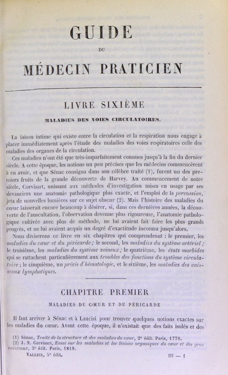 DU MÉDECIN PRATICIEN LIVRE SIXIÈME MALADIES DES VOIES CIRCULATOIRES. La iaison intime qui existe entre la circulation et la respiration nous engage à placer immédiatement après l’étude des maladies des voies respiratoires celle des maladies des organes de la circulation. Ces maladies n’ont été que très-imparfaitement connues jusqu’à la fin du dernier siècle. A cette époque, les notions un peu précises que les médecins commencèrent à en avoir, et que Sénac consigna dans son célèbre traité (1), furent un des pre- miers fruits de la grande découverte de Harvey. Au commencement de notre siècle, Corvisarl, unissant aux méthodes d’investigation mises en usage par ses devanciers une anatomie pathologique plus exacte, et l’emploi de la percussion, jeta de nouvelles lumières sur ce sujet obscur (2). Mais l’histoire des maladies du cœur laisserait encore beaucoup à désirer, si, dans ces dernières années, la décou- verte de l’auscultation, l’observation devenue plus rigoureuse, l’anatomie patholo- gique cultivée avec plus de méthode, ne lui avaient fait faire les plus grands progrès, et ne lui avaient acquis un degré d’exactitude inconnu jusqu’alors. Nous diviserons ce livre en six chapitres qui comprendront : le premier, les maladies du cœur et du péricarde ; le second, les maladies du système artériel ; le troisième, les maladies du système veineux ; le quatrième, les états morbides qui se rattachent particulièrement aux troubles des fondions du système circula- toire ; le cinquième, un précis d'/iématologic, et le sixième, les maladies des vais- seaux lymphatiques. CHAPITRE PREMIER MALADIES DU COEUR ET DU PÉRICARDE 11 faut arriver à Sénac et a Lancisi pour trouver quelques notions exactes sur les maladies du cœur. Avant cette époque, il n’existait que des faits isolés et des (1) Sénac, Traité de la structure et des maladies du cœur, 2e édit. Paris, 1778. (2) J. N. Corvisart, Essai sur les maladies et les lésions organiques du cœur et des gros vaisseaux, 3e édit. Paris, 1818.