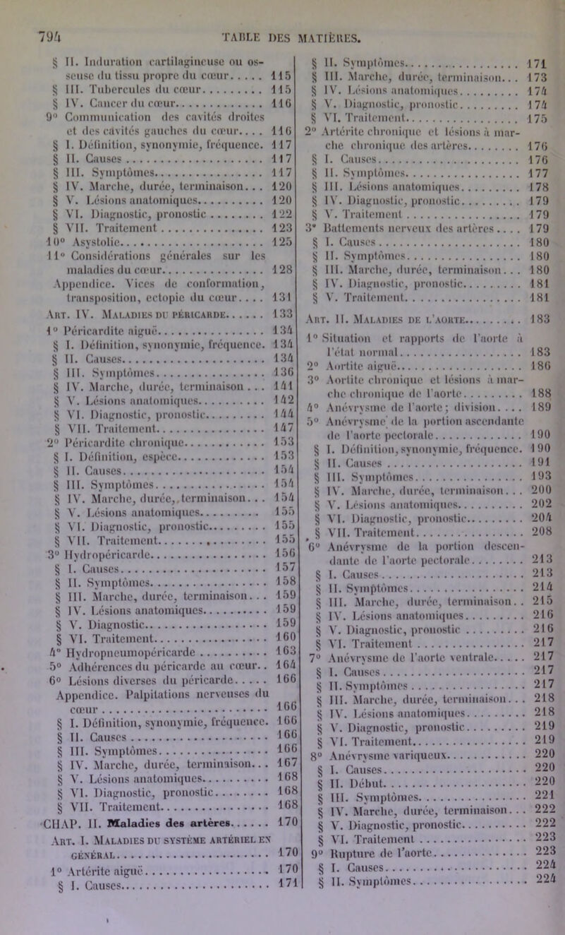 § II. Induration cartilagineuse ou os- seuse du tissu propre du cœur 115 § III. Tubercules du cœur 115 § IV. Cancer du cœur 116 9° Communication des cavités droites et des cavités gauches du cœur.... 116 § 1. Définition, synonymie, fréquence. 117 § II. Causes 117 § III. Symptômes 117 § IV. Marche, durée, terminaison.. . 120 § V. Lésions anatomiques 120 § VI. Diagnostic, pronostic 122 § VII. Traitement 123 10° Asystolie 125 11° Considérations générales sur les maladies du cœur 128 Appendice. Vices de conformation, transposition, cctopic du cœur. ... 131 Art. IV. Maladies du péricarde 133 1 ° Péricardite aiguë 134 S I. Définition, synonymie, fréquence. 134 § II. Causes 134 § III. Symptômes 136 § IV. Marche, durée, terminaison ... 141 S V. Lésions anatomiques 142 § VI. Diagnostic, pronostic 144 § VII. Traitement 147 2° Péricardite chronique 153 § I. Définition, espèce 153 § II. Causes 154 § III. Symptômes 154 § IV. Marche, durée,.terminaison. . . 154 § V. Lésions anatomiques 155 S VI. Diagnostic, pronostic 155 § VII. Traitement 155 3° Hydropéricarde 156 § I. Causes 157 § II. Symptômes 158 § III. Marche, durée, terminaison. . . 159 § IV. Lésions anatomiques 159 § V. Diagnostic 159 § VI. Traitement 160 4 Hydropneumopéricarde 163 5° Adhérences du péricarde au cœur.. 164 6° Lésions diverses du péricarde 166 Appendice. Palpitations nerveuses du cœur 166 § I. Définition, synonymie, fréquence. 166 § II. Causes 166 § III. Symptômes 166 § IV. Marche, durée, terminaison... 167 § V. Lésions anatomiques 168 § VI. Diagnostic, pronostic 168 ij VII. Traitement 168 ClIAP. II. Maladies des artères 170 Art. I. Maladies du système artériel ex GÉNÉRAL 1° Artérite aiguë § I. Causes § II. Symptômes 171 § III. Marche, durée, terminaison... 173 tj IV. Lésions anatomiques 174 S V. Diagnostic, pronostic 174 S VI. Traitement 175 2° Artérite chronique et lésions à mar- che chronique des artères 176 § I. Causes 176 § II. Symptômes 177 § III. Lésions anatomiques 178 tj IV. Diagnostic, pronostic 179 S V. Traitement 179 3” Battements nerveux des artères.... 179 § I. Causes 180 tj II. Symptômes 180 § 111. Marche, durée, terminaison.. . 180 tj IV. Diagnostic, pronostic 181 ^ V. Traitement 181 Art. II. Maladies de l’aorte *. 183 1° Situation et rapports de l’aorte à l’état normal 183 2° Aortite aiguë 186 3° Aortite chronique et lésions à mar- che chronique de l’aorte 188 4° Anévrysme de l’aorte; division. ... 189 5° Anévrysme de la portion ascendante de l’aorte pectorale 190 § I. Définition,synonymie, fréquence. 190 jj II. Causes 191 S III. Symptômes 193 § IV. Marche, durée, terminaison. .. 200 § V. Lésions anatomiques 202 § VI. Diagnostic, pronostic 204 § VII. Traitement 208 6° Anévrysme de la portion descen- dante de l'aorte pectorale 213 § I. Causes 213 § II. Symptômes 214 § III. Marche, durée, terminaison. . 215 § IV. Lésions anatomiques 216 § V. Diagnostic, pronostic 216 § VI. Traitement 217 7° Anévrysme de l’aorte ventrale 217 § 1. Causes 217 S II. Symptômes 217 § 111. Marche, durée, terminaison... 218 § IV. Lésions anatomiques 218 § V. Diagnostic, pronostic 219 § VI. Traitement 219 8° Anévrysme variqueux 220 § I. Causes 220 § II. Début 220 § III. Symptômes 221 § IV. Marche, durée, terminaison. .. 222 § V. Diagnostic, pronostic 222 § VI. Traitement 223 9° Rupture de Taortc 223 § I. Causes 22^ § II. Symptômes 224