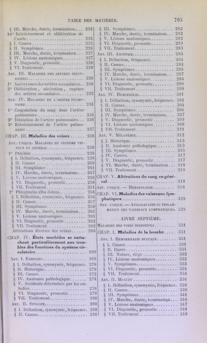 § III. Marche, durée, terminaison.... 224 10° Rétrécissement et oblitération de l’aorte 224 § I. Causes 225 § II. Symptômes 226 § III. Marche, durée, terminaison 227 § IV. Lésions anatomiques 227 § V. Diagnostic, pronostic 228 § VI. Traitement 229 Art. III. Maladies des artères secon- daires 230 1° Anévrysmes des artètes secondaires.. 230 2° Oblitération , ulcération, rupture des artères secondaires 233 § III. Symptômes 282 § IV. Marche, durée, terminaison.. . 282 § V. Lésions anatomiques 283 § VI. Diagnostic, pronostic 283 § VII. Traitement 283 Art. III. Asphyxie 284 § I. Définition, fréquence 284 § IL Causes 284 § III. Symptômes 285 § IV. Marche, durée, terminaison. .. 287 § V. Lésions anatomiques 288 § AT. Diagnostic, pronostic 290 § VIL Traitement 290 Art. IAT Hémophilie 301 Art. lAr. Maladies de l’artère pulmo- naire 234 1° Coagulation du sang dans l’artère pulmonaire 234 2° Dilatation de l’artère pulmonaire... 236 3° Rétrécissement de l’artère pulmo- naire 237 CHAP. III. Maladies des veines 238 Art. unique. Maladies du système vei- neux EN GÉNÉRAL 238 1° Phlébite 239 § I. Définition, synonymie, fréquence. 239 § II. Causes 240 § III. Symptômes 241 § IV. Marche, durée, terminaison... 247 § Ar. Lésions anatomiques 248 § AT. Diagnostic, pronostic 250 § ATI. Traitement 251 2° Phlcgmatia allia dolens 256 § I. Définition, synonymie, fréquence. 256 § IL Causes 257 § III. Symptômes 259 § IA'. Marche, durée, terminaison... 261 § Ar. Lésions anatomiques 261 § AT. Diagnostic, pronostic 262 § A IL Traitement 262 Altérations diverses des veines 266 CHAP. 14’. États morbides se ratta- chant particulièrement aux trou- bles des fonctions du système cir- culatoire 269 Art. I. Embolies 269 § I. Définition, synonymie, fréquence. 270 § 11. Historique 270 § III. Causes 272 IA’. Anatomie pathologique 274 § A'. Accidents déterminés par les em- bolies 276 § AT. Diagnostic, pronostic 279 § ATI. Traitement 280 Art. IL Syncope 280 § I. Définition, synonymie, fréquence. 280 § II. Causes 281 § I. Définition, synonymie, fréquence. 301 § IL Causes 304 § III. Symptômes 306 § 14'. Marche, durée, terminaison.... 307 § 4’. Diagnostic, pronostic 309 § AT. Lésions anatomiques 309 § ATI. Traitement 311 Art. Ar. Mélanémie 312 § J. Historique 313 § II. Anatomie pathologique 313 § III. Symptômes 315 § IV. Causes 317 § X. Diagnostic, pronostic 317 § A'L Alarche, durée, terminaison. . . 318 § ATI. Traitement 318 CHAP. A'. Altérations du sang en géné- ral 318 Art. unique. — Hématologie 318 CHAP. AT. Maladies des vaisseaux lym- phatiques 329 Art. unique. — Angioleucite ou inflam- mation des vaisseaux lymphatiques. 329 LIVRE SEPTIÈME. Maladies des voies digestives 331 CHAP. I. Maladies de la bouche 331 Art. I. Hémorrhagie buccale 331 § I. Causes 331 § II. Durée 331 § III. Nature, siège 332 § IV. Lésions anatomiques 332 § V. Symptômes 333 § AT. Diagnostic, pronostic 334 § ATI. Traitement 334 Art. IL Muguet 336 § I. Définition, synonymie, fréquence. 336 § II. Causes 338 § III. Symptômes 341 § IV. Marche, durée, terminaison... 346 § V. Lésions anatomiques 347 § VI. Diagnostic, pronostic 348 § ATI. Traitement 349