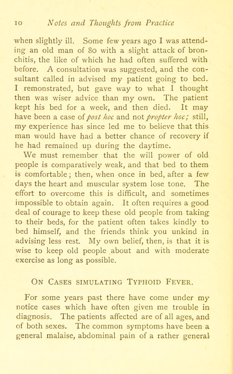 when slightly ill. Some few years ago I was attend- ing an old man of 8o with a slight attack of bron- chitis, the like of which he had often suffered with before. A consultation was suggested, and the con- sultant called in advised my patient going to bed. I remonstrated, but gave way to what I thought then was wiser advice than my own. The patient kept his bed for a week, and then died. It may have been a case of post hoc and not propter hoc; still, my experience has since led me to believe that this man would have had a better chance of recovery if he had remained up during the daytime. We must remember that the will power of old people is comparatively weak, and that bed to them is comfortable; then, when once in bed, after a few days the heart and muscular system lose tone. The effort to overcome this is difficult, and sometimes impossible to obtain again. It often requires a good deal of courage to keep these old people from taking^ to their beds, for the patient often takes kindly to bed himself, and the friends think you unkind in advising less rest. My own belief, then, is that it is wise to keep old people about and with moderate exercise as long as possible. On Cases simulating Typhoid Fever. For some years past there have come under my notice cases which have often given me trouble in diagnosis. The patients affected are of all ages, and of both sexes. The common symptoms have been a general malaise, abdominal pain of a rather general