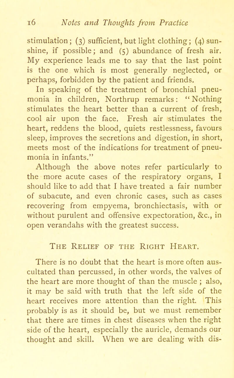 stimulation; (3) sufficient, but light clothing; (4) sun- shine, if possible; and (5) abundance of fresh air. My experience leads me to say that the last point is the one which is most generally neglected, or perhaps, forbidden by the patient and friends. In speaking of the treatment of bronchial pneu- monia in children, Northrup remarks: “ Nothing stimulates the heart better than a current of fresh, cool air upon the face. Fresh air stimulates the heart, reddens the blood, quiets restlessness, favours sleep, improves the secretions and digestion, in short, meets most of the indications for treatment of pneu- monia in infants.” Although the above notes refer particularly to the more acute cases of the respiratory organs, I should like to add that I have treated a fair number of subacute, and even chronic cases, such as cases recovering from empyema, bronchiectasis, with or without purulent and offensive expectoration, &c., in open verandahs with the greatest success. The Relief of the Right Heart. There is no doubt that the heart is more often aus- cultated than percussed, in other words, the valves of the heart are more thought of than the muscle ; also, it may be said with truth that the left side of the heart receives more attention than the right. This probably is as it should be, but we must remember that there are times in chest diseases when the right side of the heart, especially the auricle, demands our thought and skill. When we are dealing with dis-