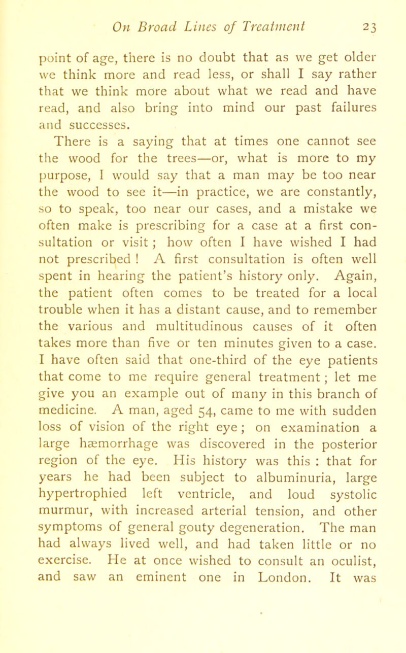 point of age, there is no doubt that as we get older we think more and read less, or shall I say rather that we think more about what we read and have read, and also bring into mind our past failures and successes. There is a saying that at times one cannot see the wood for the trees—or, what is more to my purpose, I would say that a man may be too near the wood to see it—in practice, we are constantly, so to speak, too near our cases, and a mistake we often make is prescribing for a case at a first con- sultation or visit ; how often I have wished I had not prescribed ! A first consultation is often well spent in hearing the patient’s history only. Again, the patient often comes to be treated for a local trouble when it has a distant cause, and to remember the various and multitudinous causes of it often takes more than five or ten minutes given to a case. I have often said that one-third of the eye patients that come to me require general treatment; let me give you an example out of many in this branch of medicine. A man, aged 54, came to me with sudden loss of vision of the right eye ; on examination a large haemorrhage was discovered in the posterior region of the eye. His history was this : that for years he had been subject to albuminuria, large hypertrophied left ventricle, and loud systolic murmur, with increased arterial tension, and other symptoms of general gouty degeneration. The man had always lived well, and had taken little or no exercise. He at once wished to consult an oculist, and saw an eminent one in London. It was
