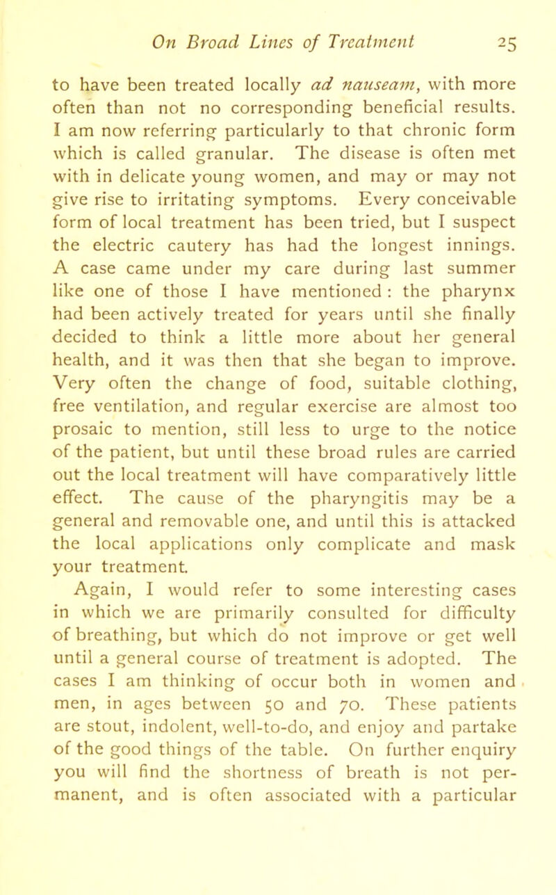 to have been treated locally ad nauseam, with more often than not no corresponding beneficial results. I am now referring particularly to that chronic form which is called granular. The disease is often met with in delicate young women, and may or may not give rise to irritating symptoms. Every conceivable form of local treatment has been tried, but I suspect the electric cautery has had the longest innings. A case came under my care during last summer like one of those I have mentioned : the pharynx had been actively treated for years until she finally decided to think a little more about her general health, and it was then that she began to improve. Very often the change of food, suitable clothing, free ventilation, and regular exercise are almost too prosaic to mention, still less to urge to the notice of the patient, but until these broad rules are carried out the local treatment will have comparatively little effect. The cause of the pharyngitis may be a general and removable one, and until this is attacked the local applications only complicate and mask your treatment. Again, I would refer to some interesting cases in which we are primarily consulted for difficulty of breathing, but which do not improve or get well until a general course of treatment is adopted. The cases I am thinking of occur both in women and men, in ages between 50 and 70. These patients are stout, indolent, well-to-do, and enjoy and partake of the good things of the table. On further enquiry you will find the shortness of breath is not per- manent, and is often associated with a particular