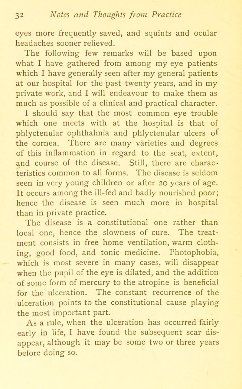 eyes more frequently saved, and squints and ocular headaches sooner relieved. The following few remarks will be based upon what I have gathered from among my eye patients which I have generally seen after my general patients at our hospital for the past twenty years, and in my private work, and I will endeavour to make them as much as possible of a clinical and practical character. I should say that the most common eye trouble which one meets with at the hospital is that of phlyctenular ophthalmia and phlyctenular ulcers of the cornea. There are many varieties and degrees of this inflammation in regard to the seat, extent, and course of the disease. Still, there are charac- teristics common to all forms. The disease is seldom seen in very young children or after 20 years of age. It occurs among the ill-fed and badly nourished poor; hence the disease is seen much more in hospital than in private practice. The disease is a constitutional one rather than local one, hence the slowness of cure. The treat- ment consists in free home ventilation, warm cloth- ing, good food, and tonic medicine. Photophobia, which is most severe in many cases, will disappear when the pupil of the eye is dilated, and the addition of some form of mercury to the atropine is beneficial for the ulceration. The constant recurrence of the ulceration points to the constitutional cause playing the most important part. As a rule, when the ulceration has occurred fairly early in life, I have found the subsequent scar dis- appear, although it may be some two or three years before doing so.