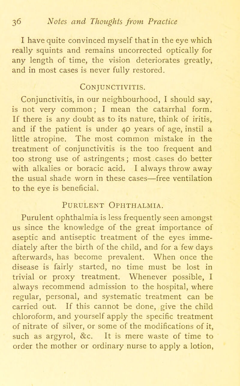 I have quite convinced myself that in the eye which really squints and remains uncorrected optically for any length of time, the vision deteriorates greatly, and in most cases is never fully restored. Conjunctivitis. Conjunctivitis, in our neighbourhood, I should say, is not very common; I mean the catarrhal form. If there is any doubt as to its nature, think of iritis, and if the patient is under 40 years of age, instil a little atropine. The most common mistake in the treatment of conjunctivitis is the too frequent and too strong use of astringents; most.cases do better with alkalies or boracic acid. I always throw away the usual shade worn in these cases—free ventilation to the eye is beneficial. Purulent Ophthalmia. Purulent ophthalmia is less frequently seen amongst us since the knowledge of the great importance of aseptic and antiseptic treatment of the eyes imme- diately after the birth of the child, and for a few days afterwards, has become prevalent. When once the disease is fairly started, no time must be lost in trivial or proxy treatment. Whenever possible, I always recommend admission to the hospital, where regular, personal, and systematic treatment can be carried out. If this cannot be done, give the child chloroform, and yourself apply the specific treatment of nitrate of silver, or some of the modifications of it, such as argyrol. See. It is mere waste of time to order the mother or ordinary nurse to apply a lotion.