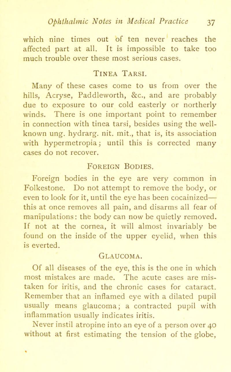 which nine times out of ten never reaches the affected part at all. It is impossible to take too much trouble over these most serious cases. Tinea Tarsi. Many of these cases come to us from over the hills, Acryse, Paddleworth, &c., and are probably due to exposure to our cold easterly or northerly winds. There is one important point to remember in connection with tinea tarsi, besides using the well- known ung. hydrarg. nit. mit., that is, its association with hypermetropia; until this is corrected many cases do not recover. Foreign Bodies. Foreign bodies in the eye are very common in Folkestone. Do not attempt to remove the body, or even to look for it, until the eye has been cocainized— this at once removes all pain, and disarms all fear of manipulations: the body can now be quietly removed. If not at the cornea, it will almost invariably be found on the inside of the upper eyelid, when this is everted. Glaucoma. Of all diseases of the eye, this is the one in which most mistakes are made. The acute cases are mis- taken for iritis, and the chronic cases for cataract. Remember that an inflamed eye with a dilated pupil usually means glaucoma; a contracted pupil with inflammation usually indicates iritis. Never instil atropine into an eye of a person over 40 without at first estimating the tension of the globe.