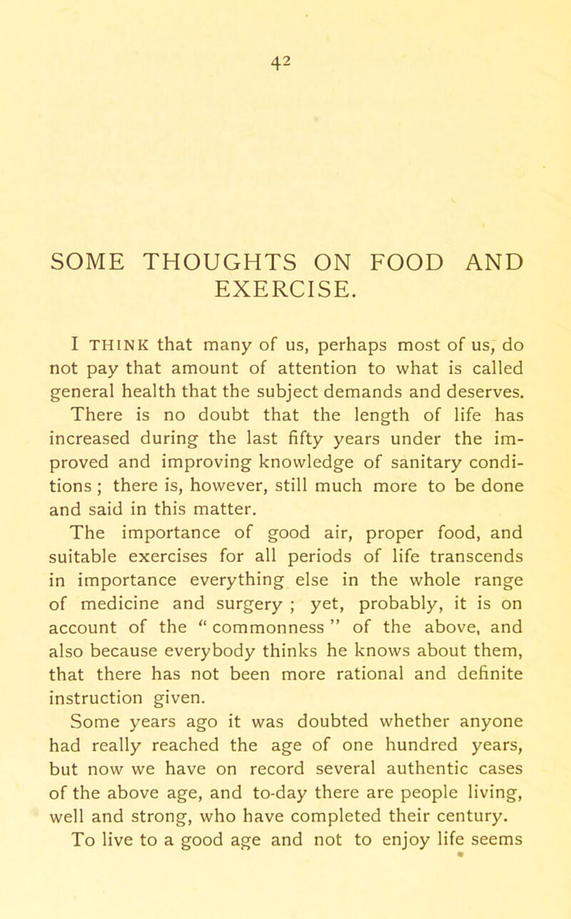 SOME THOUGHTS ON FOOD AND EXERCISE. I THINK that many of us, perhaps most of us, do not pay that amount of attention to what is called general health that the subject demands and deserves. There is no doubt that the length of life has increased during the last fifty years under the im- proved and improving knowledge of sanitary condi- tions ; there is, however, still much more to be done and said in this matter. The importance of good air, proper food, and suitable exercises for all periods of life transcends in importance everything else in the whole range of medicine and surgery ; yet, probably, it is on account of the “ commonness ” of the above, and also because everybody thinks he knows about them, that there has not been more rational and definite instruction given. Some years ago it was doubted whether anyone had really reached the age of one hundred years, but now we have on record several authentic cases of the above age, and to-day there are people living, well and strong, who have completed their century. To live to a good age and not to enjoy life seems