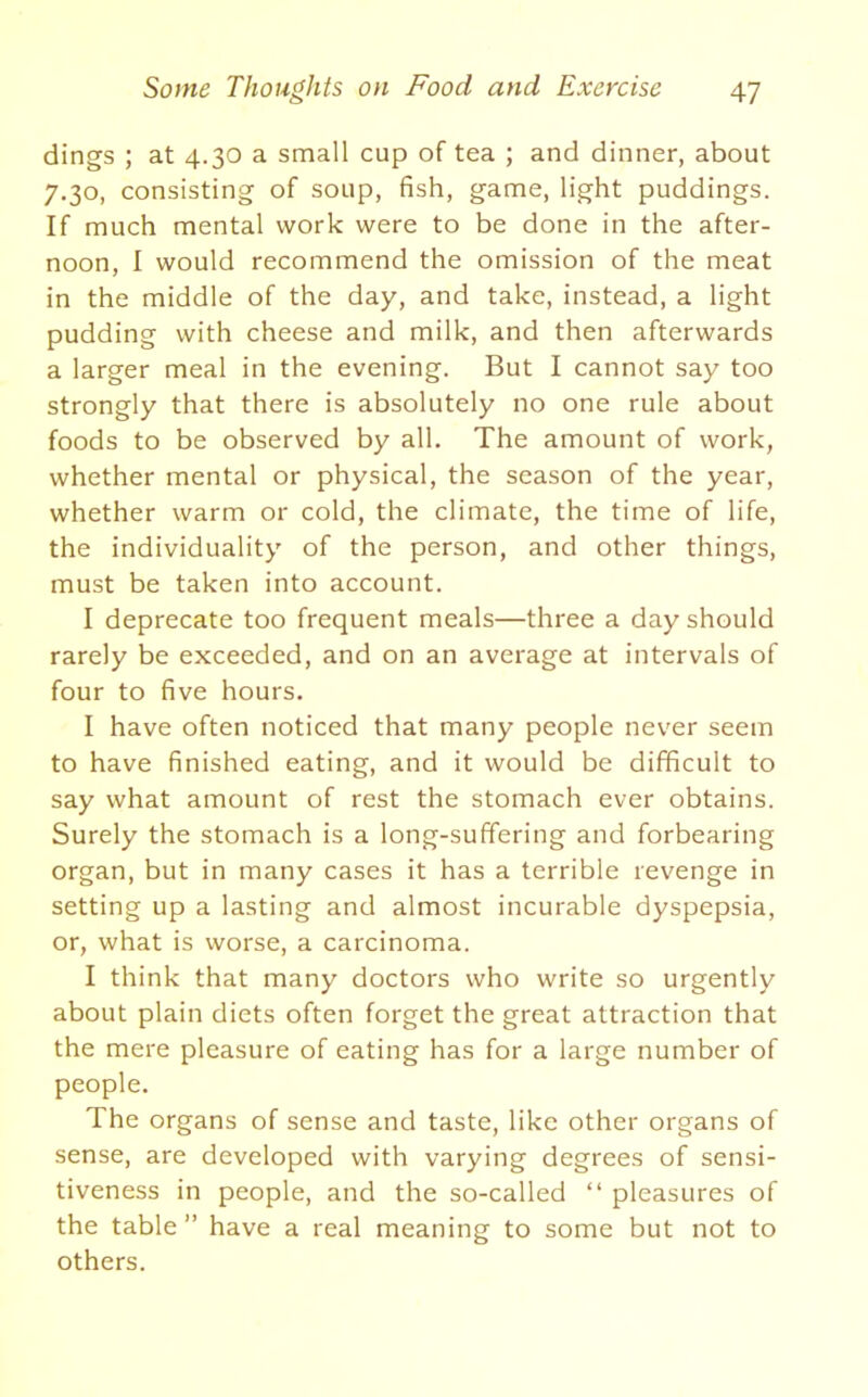 dings ; at 4.30 a small cup of tea ; and dinner, about 7.30, consisting of soup, fish, game, light puddings. If much mental work were to be done in the after- noon, I would recommend the omission of the meat in the middle of the day, and take, instead, a light pudding with cheese and milk, and then afterwards a larger meal in the evening. But I cannot say too strongly that there is absolutely no one rule about foods to be observed by all. The amount of work, whether mental or physical, the season of the year, whether warm or cold, the climate, the time of life, the individuality of the person, and other things, must be taken into account. I deprecate too frequent meals—three a day should rarely be exceeded, and on an average at intervals of four to five hours. I have often noticed that many people never seem to have finished eating, and it would be difficult to say what amount of rest the stomach ever obtains. Surely the stomach is a long-suffering and forbearing organ, but in many cases it has a terrible revenge in setting up a lasting and almost incurable dyspepsia, or, what is worse, a carcinoma. I think that many doctors who write so urgently about plain diets often forget the great attraction that the mere pleasure of eating has for a large number of people. The organs of sense and taste, like other organs of sense, are developed with varying degrees of sensi- tiveness in people, and the so-called “ pleasures of the table” have a real meaning to some but not to others.