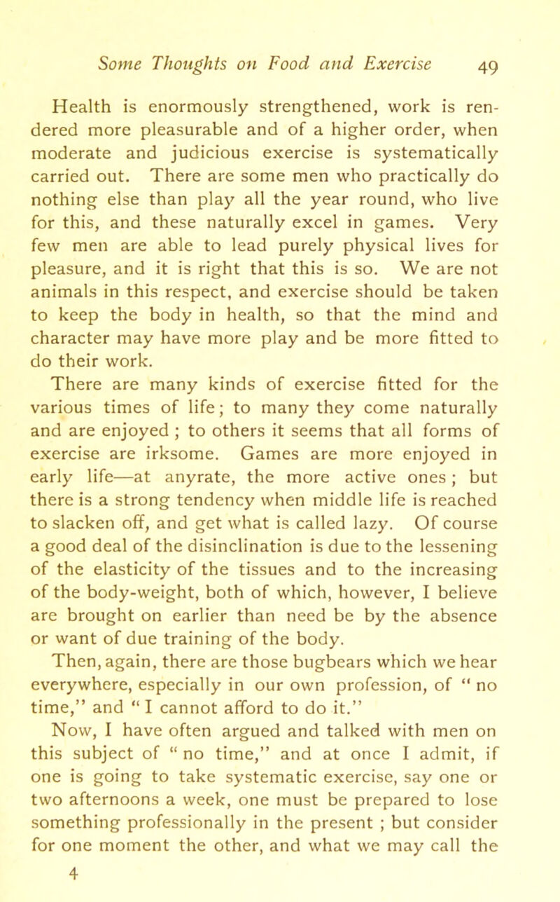 Health is enormously strengthened, work is ren- dered more pleasurable and of a higher order, when moderate and judicious exercise is systematically carried out. There are some men who practically do nothing else than play all the year round, who live for this, and these naturally excel in games. Very few men are able to lead purely physical lives for pleasure, and it is right that this is so. We are not animals in this respect, and exercise should be taken to keep the body in health, so that the mind and character may have more play and be more fitted to do their work. There are many kinds of exercise fitted for the various times of life; to many they come naturally and are enjoyed ; to others it seems that all forms of exercise are irksome. Games are more enjoyed in early life—at anyrate, the more active ones; but there is a strong tendency when middle life is reached to slacken off, and get what is called lazy. Of course a good deal of the disinclination is due to the lessening of the elasticity of the tissues and to the increasing of the body-weight, both of which, however, I believe are brought on earlier than need be by the absence or want of due training of the body. Then, again, there are those bugbears which we hear everywhere, especially in our own profession, of “ no time,” and “ I cannot afford to do it.” Now, I have often argued and talked with men on this subject of “no time,” and at once I admit, if one is going to take systematic exercise, say one or two afternoons a week, one must be prepared to lose something professionally in the present ; but consider for one moment the other, and what we may call the 4