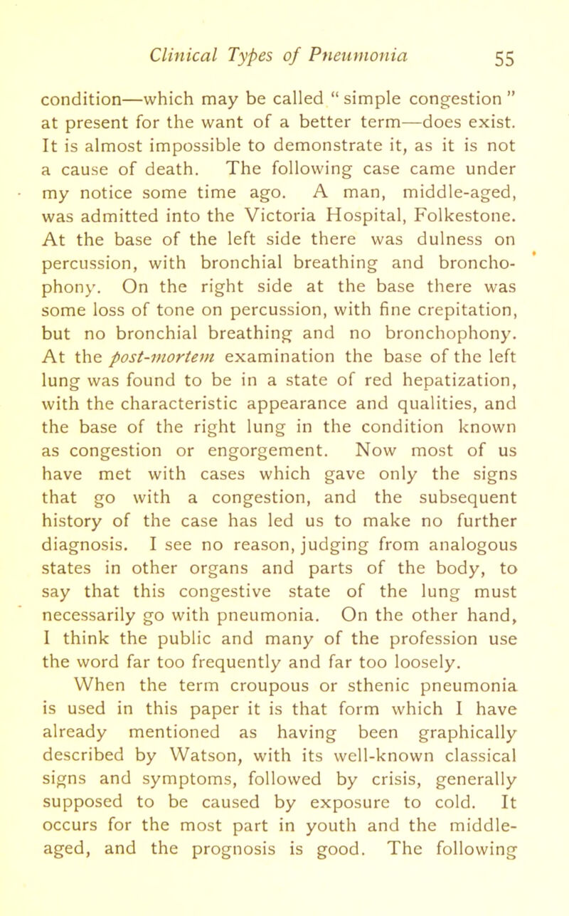 condition—which may be called “ simple congestion ” at present for the want of a better term—does exist. It is almost impossible to demonstrate it, as it is not a cause of death. The following case came under my notice some time ago. A man, middle-aged, was admitted into the Victoria Hospital, Folkestone. At the base of the left side there was dulness on percussion, with bronchial breathing and broncho- phony. On the right side at the base there was some loss of tone on percussion, with fine crepitation, but no bronchial breathing and no bronchophony. At the post-mortem examination the base of the left lung was found to be in a state of red hepatization, with the characteristic appearance and qualities, and the base of the right lung in the condition known as congestion or engorgement. Now most of us have met with cases which gave only the signs that go with a congestion, and the subsequent history of the case has led us to make no further diagnosis. I see no reason, judging from analogous states in other organs and parts of the body, to say that this congestive state of the lung must necessarily go with pneumonia. On the other hand, I think the public and many of the profession use the word far too frequently and far too loosely. When the term croupous or sthenic pneumonia is used in this paper it is that form which I have already mentioned as having been graphically described by Watson, with its well-known classical signs and symptoms, followed by crisis, generally supposed to be caused by exposure to cold. It occurs for the most part in youth and the middle- aged, and the prognosis is good. The following