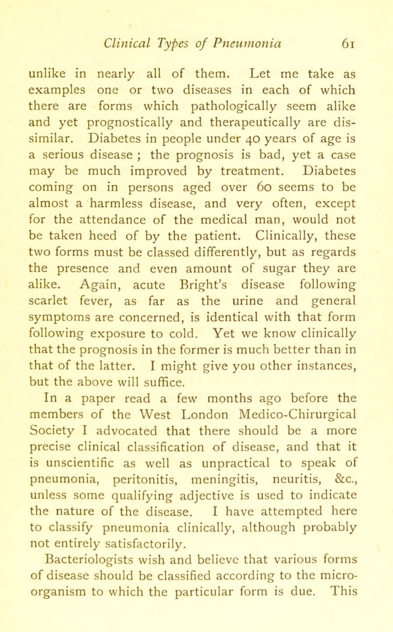 unlike in nearly all of them. Let me take as examples one or two diseases in each of which there are forms which pathologically seem alike and yet prognostically and therapeutically are dis- similar. Diabetes in people under 40 years of age is a serious disease ; the prognosis is bad, yet a case may be much improved by treatment. Diabetes coming on in persons aged over 60 seems to be almost a harmless disease, and very often, except for the attendance of the medical man, would not be taken heed of by the patient. Clinically, these two forms must be classed differently, but as regards the presence and even amount of sugar they are alike. Again, acute Bright’s disease following scarlet fever, as far as the urine and general symptoms are concerned, is identical with that form following exposure to cold. Yet we know clinically that the prognosis in the former is much better than in that of the latter. I might give you other instances, but the above will suffice. In a paper read a few months ago before the members of the West London Medico-Chirurgical Society I advocated that there should be a more precise clinical classification of disease, and that it is unscientific as well as unpractical to speak of pneumonia, peritonitis, meningitis, neuritis, &c., unless some qualifying adjective is used to indicate the nature of the disease. I have attempted here to classify pneumonia clinically, although probably not entirely satisfactorily. Bacteriologists wish and believe that various forms of disease should be classified according to the micro- organism to which the particular form is due. This