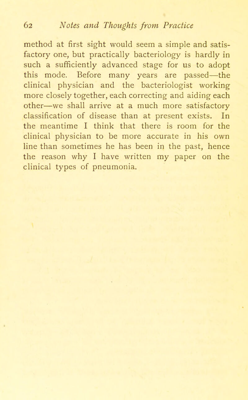 method at first sight would seem a simple and satis- factory one, but practically bacteriology is hardly in such a sufficiently advanced stage for us to adopt this mode. Before many years are passed—the clinical physician and the bacteriologist working more closely together, each correcting and aiding each other—we shall arrive at a much more satisfactory classification of disease than at present exists. In the meantime I think that there is room for the clinical physician to be more accurate in his own line than sometimes he has been in the past, hence the reason why I have written my paper on the clinical types of pneumonia.