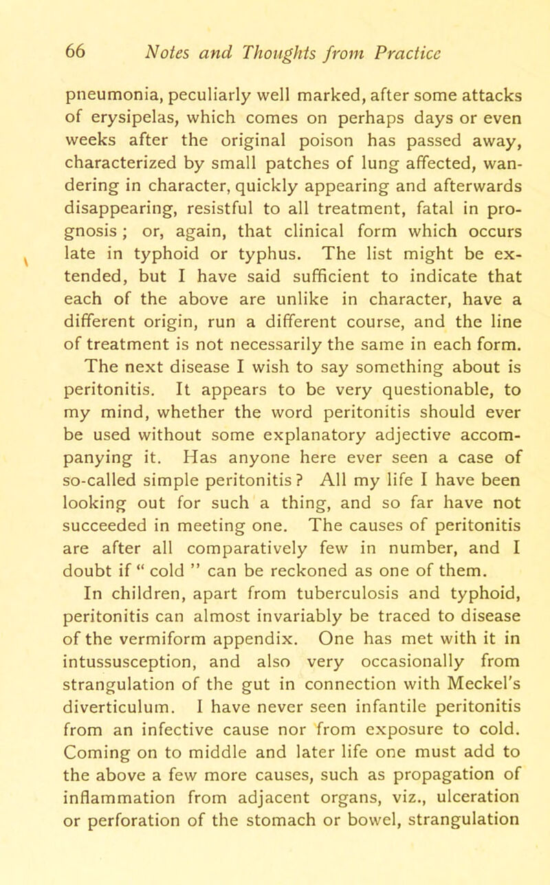 pneumonia, peculiarly well marked, after some attacks of erysipelas, which comes on perhaps days or even weeks after the original poison has passed away, characterized by small patches of lung affected, wan- dering in character, quickly appearing and afterwards disappearing, resistful to all treatment, fatal in pro- gnosis ; or, again, that clinical form which occurs late in typhoid or typhus. The list might be ex- tended, but I have said sufficient to indicate that each of the above are unlike in character, have a different origin, run a different course, and the line of treatment is not necessarily the same in each form. The next disease I wish to say something about is peritonitis. It appears to be very questionable, to my mind, whether the word peritonitis should ever be used without some explanatory adjective accom- panying it. Has anyone here ever seen a case of so-called simple peritonitis? All my life I have been looking out for such a thing, and so far have not succeeded in meeting one. The causes of peritonitis are after all comparatively few in number, and I doubt if “ cold ” can be reckoned as one of them. In children, apart from tuberculosis and typhoid, peritonitis can almost invariably be traced to disease of the vermiform appendix. One has met with it in intussusception, and also very occasionally from strangulation of the gut in connection with Meckel's diverticulum. I have never seen infantile peritonitis from an infective cause nor from exposure to cold. Coming on to middle and later life one must add to the above a few more causes, such as propagation of inflammation from adjacent organs, viz., ulceration or perforation of the stomach or bowel, strangulation