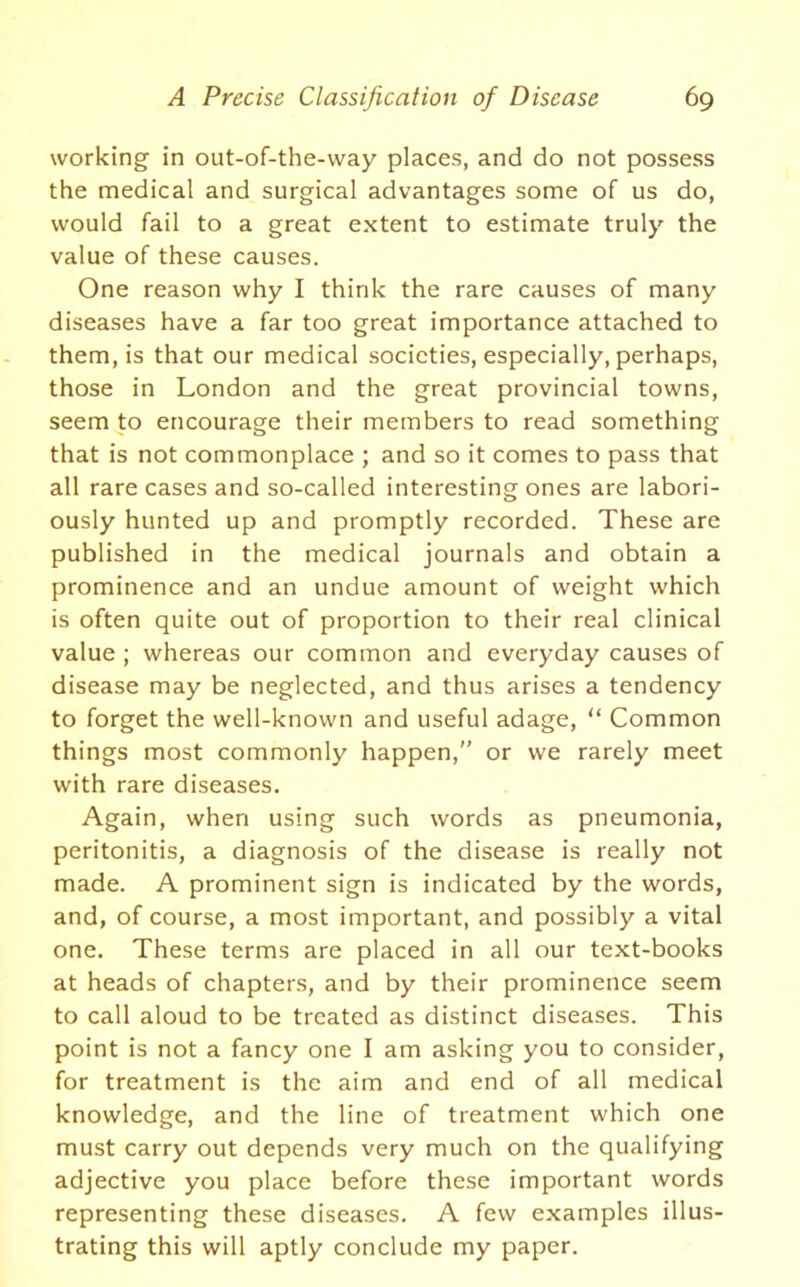 working in out-of-the-way places, and do not possess the medical and surgical advantages some of us do, would fail to a great extent to estimate truly the value of these causes. One reason why I think the rare causes of many diseases have a far too great importance attached to them, is that our medical societies, especially, perhaps, those in London and the great provincial towns, seem to encourage their members to read something that is not commonplace ; and so it comes to pass that all rare cases and so-called interesting ones are labori- ously hunted up and promptly recorded. These are published in the medical journals and obtain a prominence and an undue amount of weight which is often quite out of proportion to their real clinical value ; whereas our common and everyday causes of disease may be neglected, and thus arises a tendency to forget the well-known and useful adage, “ Common things most commonly happen,” or we rarely meet with rare diseases. Again, when using such words as pneumonia, peritonitis, a diagnosis of the disease is really not made. A prominent sign is indicated by the words, and, of course, a most important, and possibly a vital one. These terms are placed in all our text-books at heads of chapters, and by their prominence seem to call aloud to be treated as distinct diseases. This point is not a fancy one I am asking you to consider, for treatment is the aim and end of all medical knowledge, and the line of treatment which one must carry out depends very much on the qualifying adjective you place before these important words representing these diseases. A few examples illus- trating this will aptly conclude my paper.