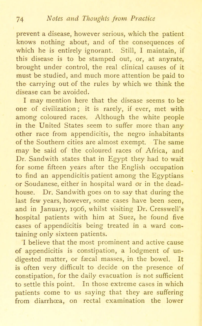 prevent a disease, however serious, which the patient knows nothing about, and of the consequences of which he is entirely ignorant. Still, I maintain, if this disease is to be stamped out, or, at anyrate, brought under control, the real clinical causes of it must be studied, and much more attention be paid to the carrying out of the rules by which we think the disease can be avoided. I may mention here that the disease seems to be one of civilization; it is rarely, if ever, met with among coloured races. Although the white people in the United States seem to suffer more than any other race from appendicitis, the negro inhabitants of the Southern cities are almost exempt. The same may be said of the coloured races of Africa, and Dr. Sandwith states that in Egypt they had to wait for some fifteen years after the English occupation to find an appendicitis patient among the Egyptians or Soudanese, either in hospital ward or in the dead- house. Dr. Sandwith goes on to say that during the last few years, however, some cases have been seen, and in January, 1906, whilst visiting Dr. Cresswell’s hospital patients with him at Suez, he found five cases of appendicitis being treated in a ward con- taining only sixteen patients. I believe that the most prominent and active cause of appendicitis is constipation, a lodgment of un- digested matter, or faecal masses, in the bowel. It is often very difficult to decide on the presence of constipation, for the daily evacuation is not sufficient to settle this point. In those extreme cases in which patients come to us saying that they are suffering from diarrhoea, on rectal examination the lower