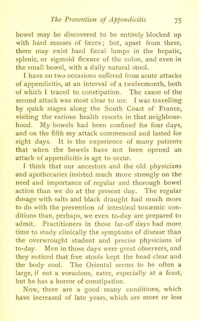 bowel may be discovered to be entirely blocked up with hard masses of faeces; but, apart from these, there may exist hard faecal lumps in the hepatic, splenic, or sigmoid flexure of the colon, and even in the small bowel, with a daily natural stool. I have on two occasions suffered from acute attacks of appendicitis, at an interval of a twelvemonth, both of which I traced to constipation. The cause of the second attack was most clear to me. I was travelling by quick stages along the South Coast of France, visiting the various health resorts in that neighbour- hood. My bowels had been confined for four days, and on the fifth my attack commenced and lasted for eight days. It is the experience of many patients that when the bowels have not been opened an attack of appendicitis is apt to occur. I think that our ancestors and the old physicians and apothecaries insisted much more strongly on the need and importance of regular and thorough bowel action than we do at the present day. The regular dosage with salts and black draught had much more to do with the prevention of intestinal toxaemic con- ditions than, perhaps, we even to-day are prepared to admit. Practitioners in those far-off days had more time to study clinically the symptoms of disease than the overwrought student and precise physicians of to-day. Men in those days were great observers, and they noticed that free stools kept the head clear and the body cool. The Oriental seems to be often a large, if not a voracious, eater, especially at a feast, but he has a horror of constipation. Now, there are a good many conditions, which have increased of late years, which are more or less