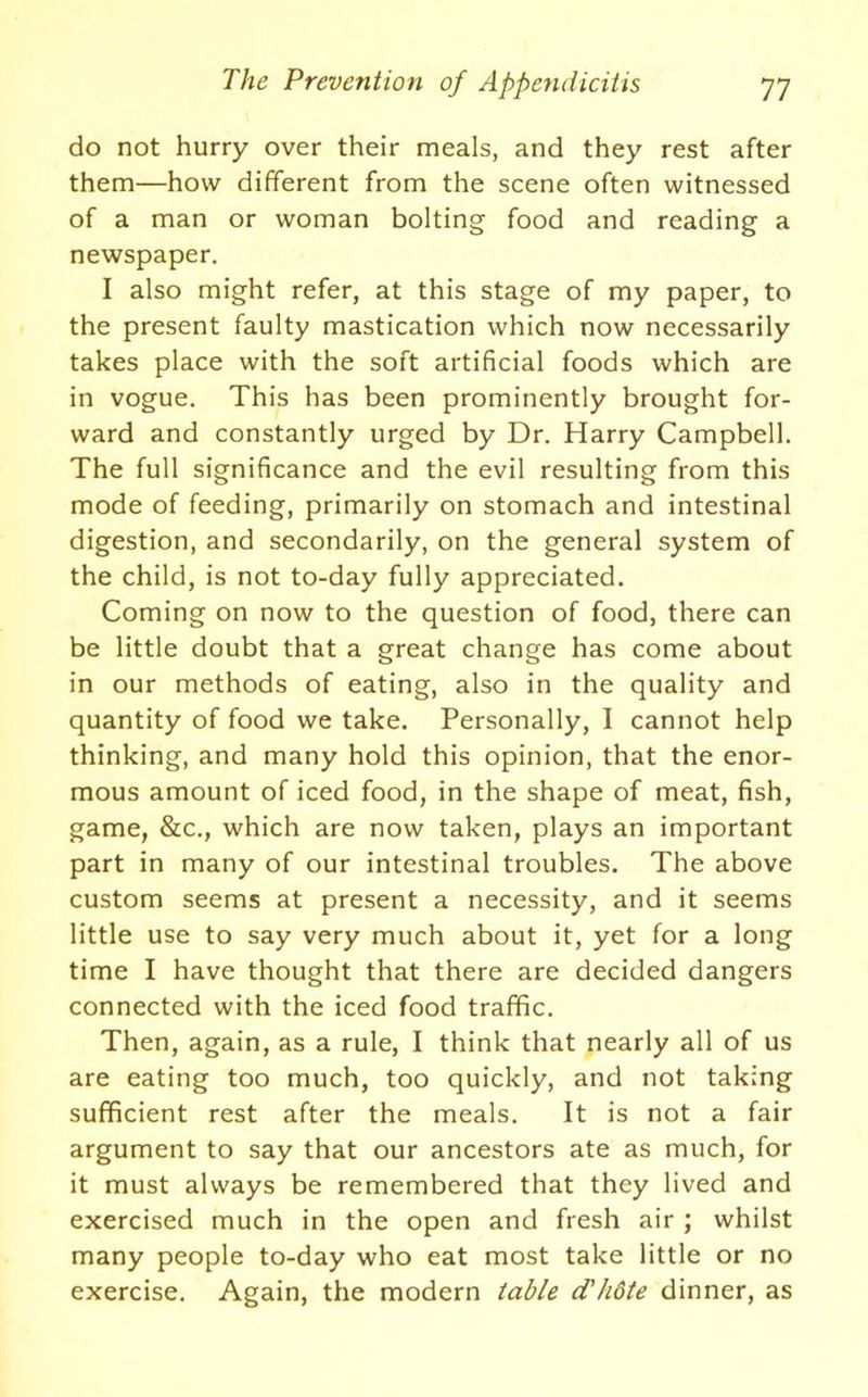 do not hurry over their meals, and they rest after them—how different from the scene often witnessed of a man or woman bolting food and reading a newspaper. I also might refer, at this stage of my paper, to the present faulty mastication which now necessarily takes place with the soft artificial foods which are in vogue. This has been prominently brought for- ward and constantly urged by Dr. Harry Campbell. The full significance and the evil resulting from this mode of feeding, primarily on stomach and intestinal digestion, and secondarily, on the general system of the child, is not to-day fully appreciated. Coming on now to the question of food, there can be little doubt that a great change has come about in our methods of eating, also in the quality and quantity of food we take. Personally, I cannot help thinking, and many hold this opinion, that the enor- mous amount of iced food, in the shape of meat, fish, game, &c., which are now taken, plays an important part in many of our intestinal troubles. The above custom seems at present a necessity, and it seems little use to say very much about it, yet for a long time I have thought that there are decided dangers connected with the iced food traffic. Then, again, as a rule, I think that nearly all of us are eating too much, too quickly, and not taking sufficient rest after the meals. It is not a fair argument to say that our ancestors ate as much, for it must always be remembered that they lived and exercised much in the open and fresh air ; whilst many people to-day who eat most take little or no exercise. Again, the modern table (T/idte dinner, as