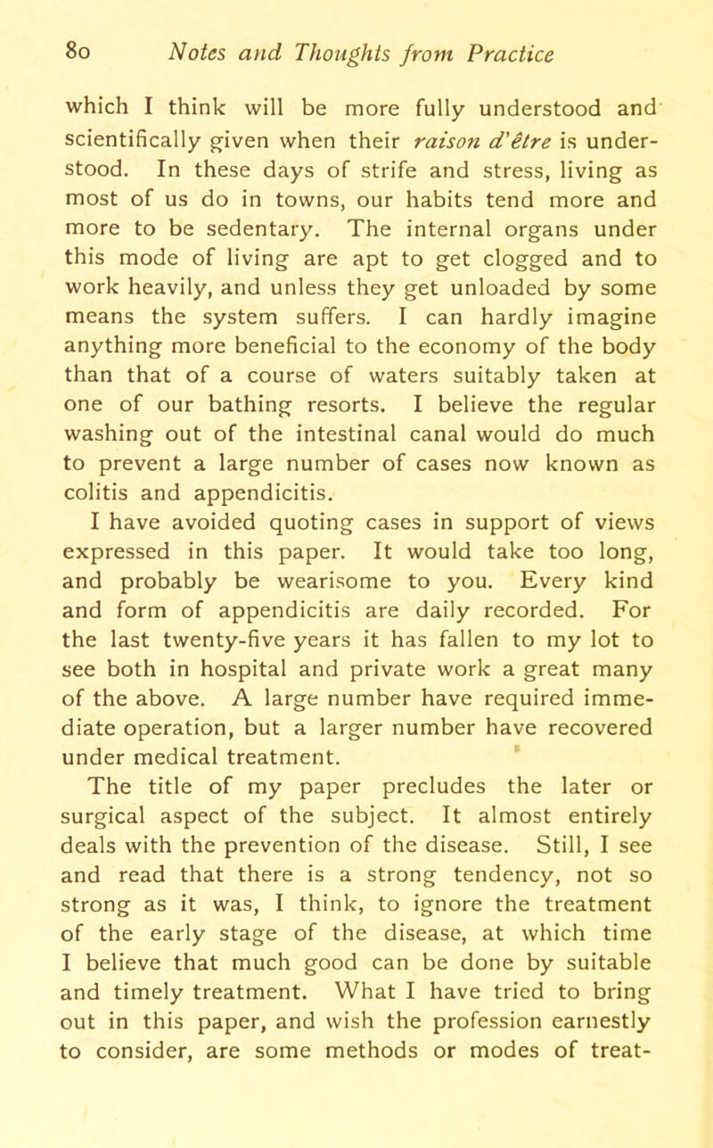 which I think will be more fully understood and scientifically g^iven when their raison d'itre is under- stood. In these days of strife and stress, living as most of us do in towns, our habits tend more and more to be sedentary. The internal organs under this mode of living are apt to get clogged and to work heavily, and unless they get unloaded by some means the system suffers. I can hardly imagine anything more beneficial to the economy of the body than that of a course of waters suitably taken at one of our bathing resorts. I believe the regular washing out of the intestinal canal would do much to prevent a large number of cases now known as colitis and appendicitis. I have avoided quoting cases in support of views expressed in this paper. It would take too long, and probably be wearisome to you. Every kind and form of appendicitis are daily recorded. For the last twenty-five years it has fallen to my lot to see both in hospital and private work a great many of the above. A large number have required imme- diate operation, but a larger number have recovered under medical treatment. ’ The title of my paper precludes the later or surgical aspect of the subject. It almost entirely deals with the prevention of the disease. Still, I see and read that there is a strong tendency, not so strong as it was, I think, to ignore the treatment of the early stage of the disease, at which time I believe that much good can be done by suitable and timely treatment. What I have tried to bring out in this paper, and wish the profession earnestly to consider, are some methods or modes of treat-