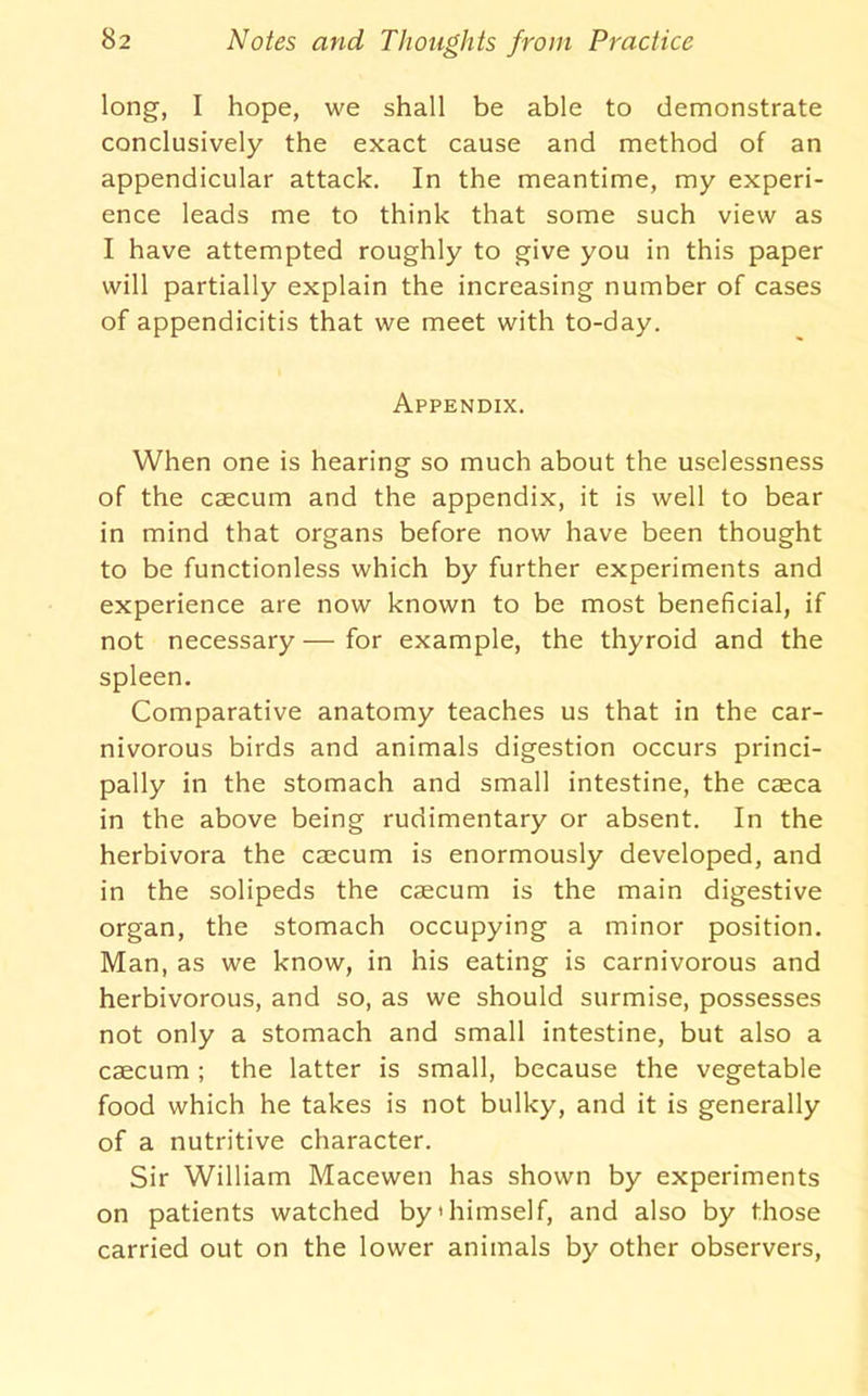 long, I hope, we shall be able to demonstrate conclusively the exact cause and method of an appendicular attack. In the meantime, my experi- ence leads me to think that some such view as I have attempted roughly to give you in this paper will partially explain the increasing number of cases of appendicitis that we meet with to-day. Appendix. When one is hearing so much about the uselessness of the caecum and the appendix, it is well to bear in mind that organs before now have been thought to be functionless which by further experiments and experience are now known to be most beneficial, if not necessary — for example, the thyroid and the spleen. Comparative anatomy teaches us that in the car- nivorous birds and animals digestion occurs princi- pally in the stomach and small intestine, the caeca in the above being rudimentary or absent. In the herbivora the caecum is enormously developed, and in the solipeds the caecum is the main digestive organ, the stomach occupying a minor position. Man, as we know, in his eating is carnivorous and herbivorous, and so, as we should surmise, possesses not only a stomach and small intestine, but also a caecum ; the latter is small, because the vegetable food which he takes is not bulky, and it is generally of a nutritive character. Sir William Macewen has shown by experiments on patients watched by'himself, and also by those carried out on the lower animals by other observers.