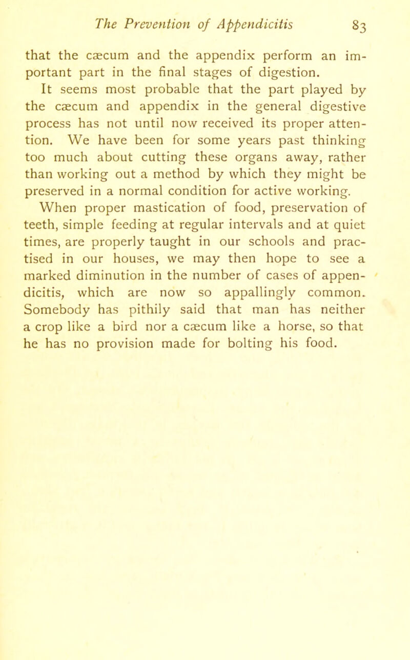 that the caecum and the appendix perform an im- portant part in the final stages of digestion. It seems most probable that the part played by the caecum and appendix in the general digestive process has not until now received its proper atten- tion. We have been for some years past thinking too much about cutting these organs away, rather than working out a method by which they might be preserved in a normal condition for active working. When proper mastication of food, preservation of teeth, simple feeding at regular intervals and at quiet times, are properly taught in our schools and prac- tised in our houses, we may then hope to see a marked diminution in the number of cases of appen- dicitis, which are now so appallingly common. Somebody has pithily said that man has neither a crop like a bird nor a caecum like a horse, so that he has no provision made for bolting his food.