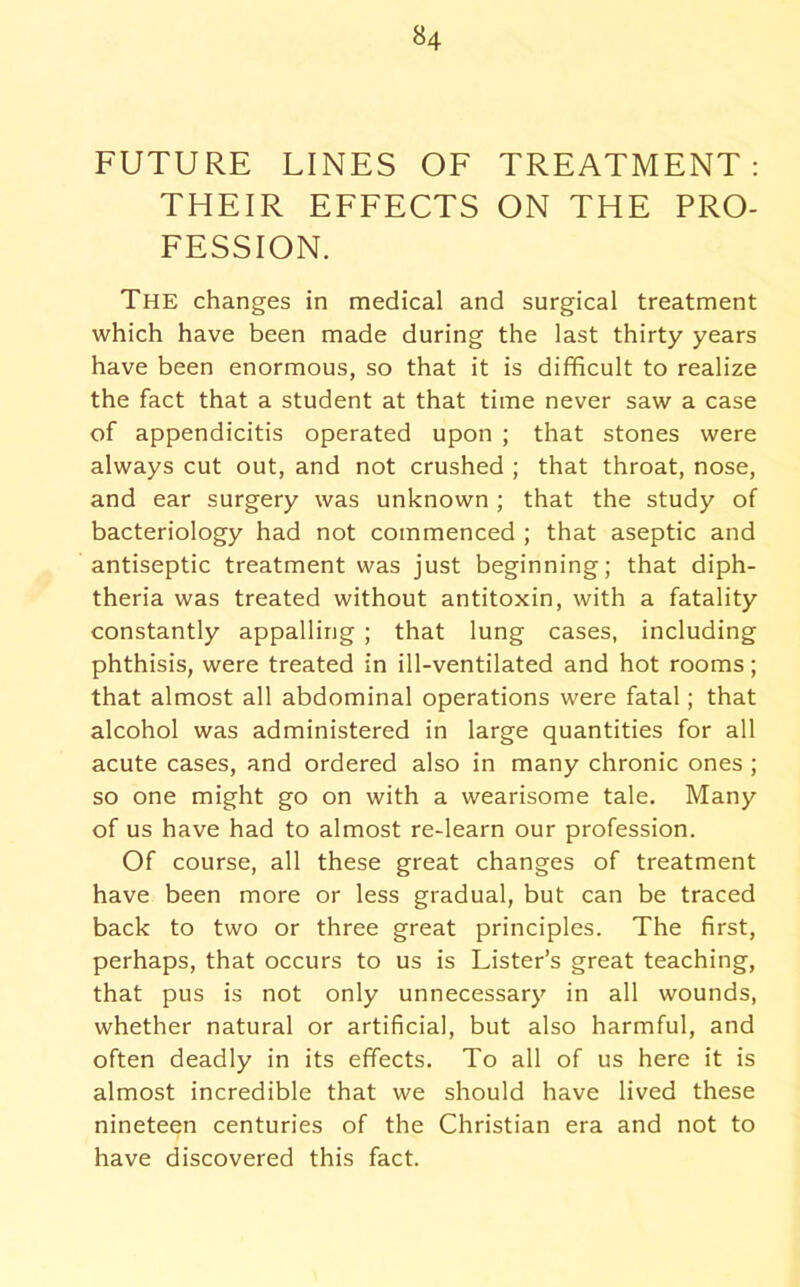 FUTURE LINES OF TREATMENT: THEIR EFFECTS ON THE PRO- FESSION. The changes in medical and surgical treatment which have been made during the last thirty years have been enormous, so that it is difficult to realize the fact that a student at that time never saw a case of appendicitis operated upon ; that stones were always cut out, and not crushed ; that throat, nose, and ear surgery was unknown ; that the study of bacteriology had not commenced ; that aseptic and antiseptic treatment was just beginning; that diph- theria was treated without antitoxin, with a fatality constantly appalling ; that lung cases, including phthisis, were treated in ill-ventilated and hot rooms; that almost all abdominal operations were fatal; that alcohol was administered in large quantities for all acute cases, and ordered also in many chronic ones ; so one might go on with a wearisome tale. Many of us have had to almost re-learn our profession. Of course, all these great changes of treatment have been more or less gradual, but can be traced back to two or three great principles. The first, perhaps, that occurs to us is Lister’s great teaching, that pus is not only unnecessary in all wounds, whether natural or artificial, but also harmful, and often deadly in its effects. To all of us here it is almost incredible that we should have lived these nineteen centuries of the Christian era and not to have discovered this fact.