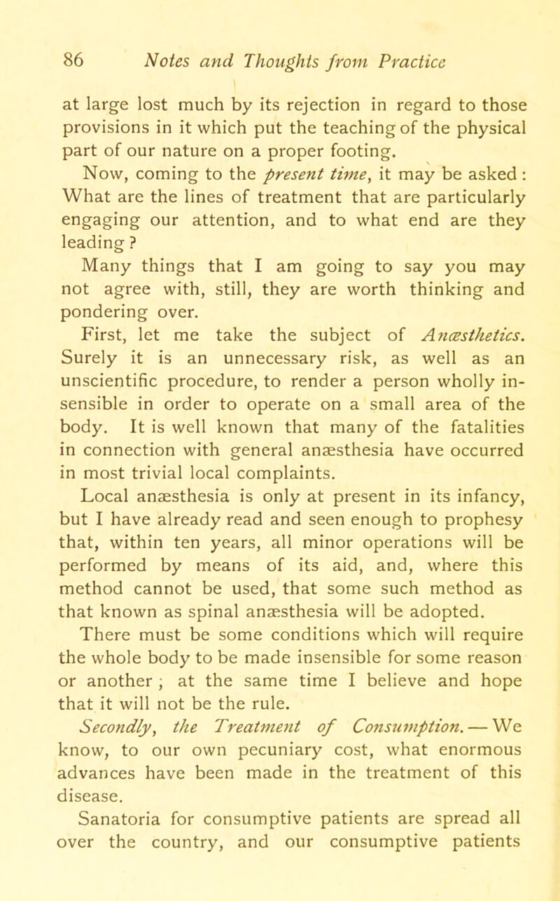 \ at large lost much by its rejection in regard to those provisions in it which put the teaching of the physical part of our nature on a proper footing. Now, coming to the present time, it may be asked: What are the lines of treatment that are particularly engaging our attention, and to what end are they leading ? Many things that I am going to say you may not agree with, still, they are worth thinking and pondering over. First, let me take the subject of AncBsthetics. Surely it is an unnecessary risk, as well as an unscientific procedure, to render a person wholly in- sensible in order to operate on a small area of the body. It is well known that many of the fatalities in connection with general anaesthesia have occurred in most trivial local complaints. Local anaesthesia is only at present in its infancy, but I have already read and seen enough to prophesy that, within ten years, all minor operations will be performed by means of its aid, and, where this method cannot be used, that some such method as that known as spinal anaesthesia will be adopted. There must be some conditions which will require the whole body to be made insensible for some reason or another ; at the same time I believe and hope that it will not be the rule. Secondly, the Treatment of Constwiptio7t. — We know, to our own pecuniary cost, what enormous advances have been made in the treatment of this disease. Sanatoria for consumptive patients are spread all over the country, and our consumptive patients